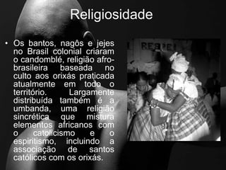 Religiosidade
• Os bantos, nagôs e jejes
no Brasil colonial criaram
o candomblé, religião afro-
brasileira baseada no
culto aos orixás praticada
atualmente em todo o
território. Largamente
distribuída também é a
umbanda, uma religião
sincrética que mistura
elementos africanos com
o catolicismo e o
espiritismo, incluindo a
associação de santos
católicos com os orixás.
 
