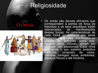 Religiosidade
• Os orixás são deuses africanos que
correspondem a pontos de força da
Natureza e os seus arquétipos estão
relacionados às manifestações
dessas forças. As características de
cada Orixá aproxima-os dos seres
humanos, pois eles manifestam-se
através de emoções como nós.
Sentem raiva, ciúmes, amam em
excesso, são passionais. Cada orixá
tem ainda o seu sistema simbólico
particular, composto de cores,
comidas, cantigas, rezas, ambientes,
espaços físicos e até horários.
O Orixás
 