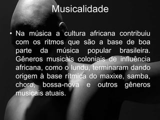 Musicalidade
• Na música a cultura africana contribuiu
com os ritmos que são a base de boa
parte da música popular brasileira.
Gêneros musicais coloniais de influência
africana, como o lundu, terminaram dando
origem à base rítmica do maxixe, samba,
choro, bossa-nova e outros gêneros
musicais atuais.
 