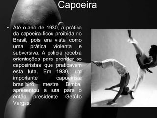 Capoeira
• Até o ano de 1930, a prática
da capoeira ficou proibida no
Brasil, pois era vista como
uma prática violenta e
subversiva. A polícia recebia
orientações para prender os
capoeiristas que praticavam
esta luta. Em 1930, um
importante capoeirista
brasileiro, mestre Bimba,
apresentou a luta para o
então presidente Getúlio
Vargas.
 