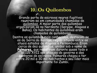 10. Os Quilombos
Grande parte do escravos negros fugitivos
reuniram-se em comunidades chamadas de
quilombos. A maior parte dos quilombos
organizaram-se no Nordeste (Sergipe, Alagoas e
Bahia). Os habitantes do quilombos eram
chamados de quilombolas.
Dentre os quilombos mais conhecidos, destacam-se
os da Serra da Barriga, região situada entre os
atuais estados de Alagoas e Pernambuco. Eram
cerca de dez quilombos, unidos sob o nome de
Palmares, que resistiram durante quase todo o
século XVII aos ataques do governo e dos
senhores de escravos. Palmares chegou a ter
entre 20 mil e 30 mil habitantes e seu líder mais
importante foi Zumbi.
 