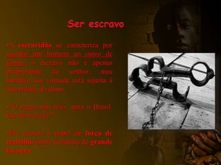 •A escravidão se caracteriza por
sujeitar um homem ao outro de
forma: o escravo não é apenas
propriedade do senhor, mas
também sua vontade está sujeita à
autoridade do dono.
•“O negro não veio para o Brasil.
Ele foi trazido.”
•Ele exercia o papel de força de
trabalho numa estrutura de grande
lavoura.
 
