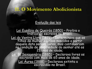 11. O Movimento Abolicionista
Evolução das leis
Lei Eusébio de Queirós (1850) – Proibia o
tráfico de escravos no Brasil;
Lei do Ventre Livre (1871) – Determinava que os
filhos de mulher escrava nascidos a partir
daquela data seriam livres, mas continuariam
na condição de propriedade do senhor até os
21 anos de idade;
Lei do Sexagenário (1885) – Declarava livres os
escravos com mais de 65 anos de idade;
Lei Áurea (1888) – Declarava extinta a
escravidão no Brasil.
 