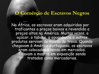 O Comércio de Escravos Negros
Na África, os escravos eram adquiridos por
traficantes a preços baixos e revendido a
preços altos na América. Muitas vezes, o
açúcar, o tabaco, a aguardente e outros
produtos serviam de moeda de troca. Quando
chegavam à América portuguesa, os escravos
eram colocados à venda em mercados.
Ficavam a mostra em exposição sendo
tratados como mercadorias.
 