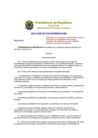 Presidência da República
                                                 Casa Civil
                                  Subchefia para Assuntos Jurídicos

                              o
                        LEI N 10.098, DE 19 DE DEZEMBRO DE 2000.

                                             Estabelece normas gerais e critérios básicos para a
                                             promoção da acessibilidade das pessoas
Regulamento
                                             portadoras de deficiência ou com mobilidade
                                             reduzida, e dá outras providências.

    O PRESIDENTE DA REPÚBLICA Faço saber que o Congresso Nacional decreta e eu
sanciono a seguinte Lei:

                                             capítulo I

                                        disposições gerais

          o
     Art. 1 Esta Lei estabelece normas gerais e critérios básicos para a promoção da
acessibilidade das pessoas portadoras de deficiência ou com mobilidade reduzida, mediante a
supressão de barreiras e de obstáculos nas vias e espaços públicos, no mobiliário urbano, na
construção e reforma de edifícios e nos meios de transporte e de comunicação.

          o
     Art. 2 Para os fins desta Lei são estabelecidas as seguintes definições:

     I – acessibilidade: possibilidade e condição de alcance para utilização, com segurança e
autonomia, dos espaços, mobiliários e equipamentos urbanos, das edificações, dos transportes
e dos sistemas e meios de comunicação, por pessoa portadora de deficiência ou com
mobilidade reduzida;

    II – barreiras: qualquer entrave ou obstáculo que limite ou impeça o acesso, a liberdade de
movimento e a circulação com segurança das pessoas, classificadas em:

     a) barreiras arquitetônicas urbanísticas: as existentes nas vias públicas e nos espaços de
uso público;

     b) barreiras arquitetônicas na edificação: as existentes no interior dos edifícios públicos e
privados;

     c) barreiras arquitetônicas nos transportes: as existentes nos meios de transportes;

     d) barreiras nas comunicações: qualquer entrave ou obstáculo que dificulte ou
impossibilite a expressão ou o recebimento de mensagens por intermédio dos meios ou
sistemas de comunicação, sejam ou não de massa;

    III – pessoa portadora de deficiência ou com mobilidade reduzida: a que temporária ou
permanentemente tem limitada sua capacidade de relacionar-se com o meio e de utilizá-lo;

     IV – elemento da urbanização: qualquer componente das obras de urbanização, tais como
os referentes a pavimentação, saneamento, encanamentos para esgotos, distribuição de
 