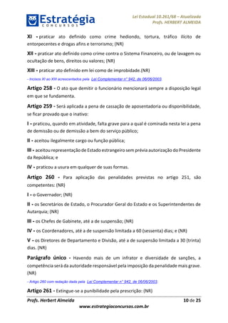 Lei Estadual 10.261/68 – Atualizada
Profs. HERBERT ALMEIDA
Profs. Herbert Almeida 10 de 25
www.estrategiaconcursos.com.br
XI - praticar ato definido como crime hediondo, tortura, tráfico ilícito de
entorpecentes e drogas afins e terrorismo; (NR)
XII - praticar ato definido como crime contra o Sistema Financeiro, ou de lavagem ou
ocultação de bens, direitos ou valores; (NR)
XIII - praticar ato definido em lei como de improbidade.(NR)
- Incisos XI ao XIII acrescentados pela Lei Complementar n° 942, de 06/06/2003.
Artigo 258 - O ato que demitir o funcionário mencionará sempre a disposição legal
em que se fundamenta.
Artigo 259 - Será aplicada a pena de cassação de aposentadoria ou disponibilidade,
se ficar provado que o inativo:
I - praticou, quando em atividade, falta grave para a qual é cominada nesta lei a pena
de demissão ou de demissão a bem do serviço público;
II - aceitou ilegalmente cargo ou função pública;
III - aceitou representação de Estado estrangeiro sem prévia autorização do Presidente
da República; e
IV - praticou a usura em qualquer de suas formas.
Artigo 260 - Para aplicação das penalidades previstas no artigo 251, são
competentes: (NR)
I - o Governador; (NR)
II - os Secretários de Estado, o Procurador Geral do Estado e os Superintendentes de
Autarquia; (NR)
III - os Chefes de Gabinete, até a de suspensão; (NR)
IV - os Coordenadores, até a de suspensão limitada a 60 (sessenta) dias; e (NR)
V - os Diretores de Departamento e Divisão, até a de suspensão limitada a 30 (trinta)
dias. (NR)
Parágrafo único - Havendo mais de um infrator e diversidade de sanções, a
competência será da autoridade responsável pela imposição da penalidade mais grave.
(NR)
- Artigo 260 com redação dada pela Lei Complementar n° 942, de 06/06/2003.
Artigo 261 - Extingue-se a punibilidade pela prescrição: (NR)
 
