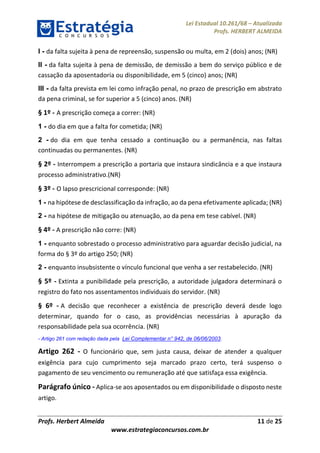Lei Estadual 10.261/68 – Atualizada
Profs. HERBERT ALMEIDA
Profs. Herbert Almeida 11 de 25
www.estrategiaconcursos.com.br
I - da falta sujeita à pena de repreensão, suspensão ou multa, em 2 (dois) anos; (NR)
II - da falta sujeita à pena de demissão, de demissão a bem do serviço público e de
cassação da aposentadoria ou disponibilidade, em 5 (cinco) anos; (NR)
III - da falta prevista em lei como infração penal, no prazo de prescrição em abstrato
da pena criminal, se for superior a 5 (cinco) anos. (NR)
§ 1º - A prescrição começa a correr: (NR)
1 - do dia em que a falta for cometida; (NR)
2 - do dia em que tenha cessado a continuação ou a permanência, nas faltas
continuadas ou permanentes. (NR)
§ 2º - Interrompem a prescrição a portaria que instaura sindicância e a que instaura
processo administrativo.(NR)
§ 3º - O lapso prescricional corresponde: (NR)
1 - na hipótese de desclassificação da infração, ao da pena efetivamente aplicada; (NR)
2 - na hipótese de mitigação ou atenuação, ao da pena em tese cabível. (NR)
§ 4º - A prescrição não corre: (NR)
1 - enquanto sobrestado o processo administrativo para aguardar decisão judicial, na
forma do § 3º do artigo 250; (NR)
2 - enquanto insubsistente o vínculo funcional que venha a ser restabelecido. (NR)
§ 5º - Extinta a punibilidade pela prescrição, a autoridade julgadora determinará o
registro do fato nos assentamentos individuais do servidor. (NR)
§ 6º - A decisão que reconhecer a existência de prescrição deverá desde logo
determinar, quando for o caso, as providências necessárias à apuração da
responsabilidade pela sua ocorrência. (NR)
- Artigo 261 com redação dada pela Lei Complementar n° 942, de 06/06/2003.
Artigo 262 - O funcionário que, sem justa causa, deixar de atender a qualquer
exigência para cujo cumprimento seja marcado prazo certo, terá suspenso o
pagamento de seu vencimento ou remuneração até que satisfaça essa exigência.
Parágrafo único - Aplica-se aos aposentados ou em disponibilidade o disposto neste
artigo.
 