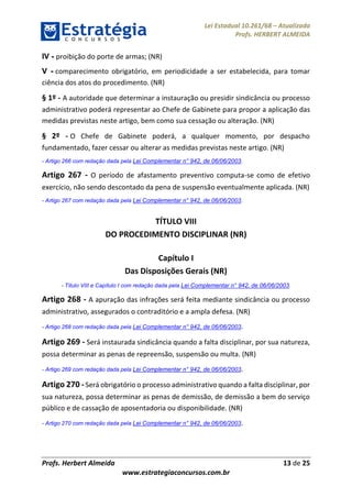 Lei Estadual 10.261/68 – Atualizada
Profs. HERBERT ALMEIDA
Profs. Herbert Almeida 13 de 25
www.estrategiaconcursos.com.br
IV - proibição do porte de armas; (NR)
V - comparecimento obrigatório, em periodicidade a ser estabelecida, para tomar
ciência dos atos do procedimento. (NR)
§ 1º - A autoridade que determinar a instauração ou presidir sindicância ou processo
administrativo poderá representar ao Chefe de Gabinete para propor a aplicação das
medidas previstas neste artigo, bem como sua cessação ou alteração. (NR)
§ 2º - O Chefe de Gabinete poderá, a qualquer momento, por despacho
fundamentado, fazer cessar ou alterar as medidas previstas neste artigo. (NR)
- Artigo 266 com redação dada pela Lei Complementar n° 942, de 06/06/2003.
Artigo 267 - O período de afastamento preventivo computa-se como de efetivo
exercício, não sendo descontado da pena de suspensão eventualmente aplicada. (NR)
- Artigo 267 com redação dada pela Lei Complementar n° 942, de 06/06/2003.
TÍTULO VIII
DO PROCEDIMENTO DISCIPLINAR (NR)
Capítulo I
Das Disposições Gerais (NR)
- Título VIII e Capítulo I com redação dada pela Lei Complementar n° 942, de 06/06/2003.
Artigo 268 - A apuração das infrações será feita mediante sindicância ou processo
administrativo, assegurados o contraditório e a ampla defesa. (NR)
- Artigo 268 com redação dada pela Lei Complementar n° 942, de 06/06/2003.
Artigo 269 - Será instaurada sindicância quando a falta disciplinar, por sua natureza,
possa determinar as penas de repreensão, suspensão ou multa. (NR)
- Artigo 269 com redação dada pela Lei Complementar n° 942, de 06/06/2003.
Artigo 270 -Será obrigatório o processo administrativo quando a falta disciplinar, por
sua natureza, possa determinar as penas de demissão, de demissão a bem do serviço
público e de cassação de aposentadoria ou disponibilidade. (NR)
- Artigo 270 com redação dada pela Lei Complementar n° 942, de 06/06/2003.
 