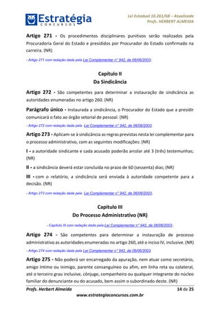 Lei Estadual 10.261/68 – Atualizada
Profs. HERBERT ALMEIDA
Profs. Herbert Almeida 14 de 25
www.estrategiaconcursos.com.br
Artigo 271 - Os procedimentos disciplinares punitivos serão realizados pela
Procuradoria Geral do Estado e presididos por Procurador do Estado confirmado na
carreira. (NR)
- Artigo 271 com redação dada pela Lei Complementar n° 942, de 06/06/2003.
Capítulo II
Da Sindicância
Artigo 272 - São competentes para determinar a instauração de sindicância as
autoridades enumeradas no artigo 260. (NR)
Parágrafo único - Instaurada a sindicância, o Procurador do Estado que a presidir
comunicará o fato ao órgão setorial de pessoal. (NR)
- Artigo 272 com redação dada pela Lei Complementar n° 942, de 06/06/2003.
Artigo 273 - Aplicam-se à sindicância as regras previstas nesta lei complementar para
o processo administrativo, com as seguintes modificações: (NR)
I - a autoridade sindicante e cada acusado poderão arrolar até 3 (três) testemunhas;
(NR)
II - a sindicância deverá estar concluída no prazo de 60 (sessenta) dias; (NR)
III - com o relatório, a sindicância será enviada à autoridade competente para a
decisão. (NR)
- Artigo 273 com redação dada pela Lei Complementar n° 942, de 06/06/2003.
Capítulo III
Do Processo Administrativo (NR)
- Capítulo III com redação dada pela Lei Complementar n° 942, de 06/06/2003.
Artigo 274 - São competentes para determinar a instauração de processo
administrativo as autoridades enumeradas no artigo 260, até o inciso IV, inclusive. (NR)
- Artigo 274 com redação dada pela Lei Complementar n° 942, de 06/06/2003.
Artigo 275 - Não poderá ser encarregado da apuração, nem atuar como secretário,
amigo íntimo ou inimigo, parente consanguíneo ou afim, em linha reta ou colateral,
até o terceiro grau inclusive, cônjuge, companheiro ou qualquer integrante do núcleo
familiar do denunciante ou do acusado, bem assim o subordinado deste. (NR)
 