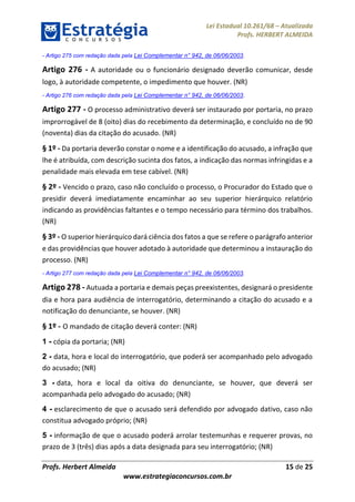 Lei Estadual 10.261/68 – Atualizada
Profs. HERBERT ALMEIDA
Profs. Herbert Almeida 15 de 25
www.estrategiaconcursos.com.br
- Artigo 275 com redação dada pela Lei Complementar n° 942, de 06/06/2003.
Artigo 276 - A autoridade ou o funcionário designado deverão comunicar, desde
logo, à autoridade competente, o impedimento que houver. (NR)
- Artigo 276 com redação dada pela Lei Complementar n° 942, de 06/06/2003.
Artigo 277 - O processo administrativo deverá ser instaurado por portaria, no prazo
improrrogável de 8 (oito) dias do recebimento da determinação, e concluído no de 90
(noventa) dias da citação do acusado. (NR)
§ 1º - Da portaria deverão constar o nome e a identificação do acusado, a infração que
lhe é atribuída, com descrição sucinta dos fatos, a indicação das normas infringidas e a
penalidade mais elevada em tese cabível. (NR)
§ 2º - Vencido o prazo, caso não concluído o processo, o Procurador do Estado que o
presidir deverá imediatamente encaminhar ao seu superior hierárquico relatório
indicando as providências faltantes e o tempo necessário para término dos trabalhos.
(NR)
§ 3º - O superior hierárquico dará ciência dos fatos a que se refere o parágrafo anterior
e das providências que houver adotado à autoridade que determinou a instauração do
processo. (NR)
- Artigo 277 com redação dada pela Lei Complementar n° 942, de 06/06/2003.
Artigo 278 - Autuada a portaria e demais peças preexistentes, designará o presidente
dia e hora para audiência de interrogatório, determinando a citação do acusado e a
notificação do denunciante, se houver. (NR)
§ 1º - O mandado de citação deverá conter: (NR)
1 - cópia da portaria; (NR)
2 - data, hora e local do interrogatório, que poderá ser acompanhado pelo advogado
do acusado; (NR)
3 - data, hora e local da oitiva do denunciante, se houver, que deverá ser
acompanhada pelo advogado do acusado; (NR)
4 - esclarecimento de que o acusado será defendido por advogado dativo, caso não
constitua advogado próprio; (NR)
5 - informação de que o acusado poderá arrolar testemunhas e requerer provas, no
prazo de 3 (três) dias após a data designada para seu interrogatório; (NR)
 