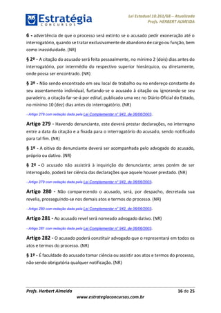 Lei Estadual 10.261/68 – Atualizada
Profs. HERBERT ALMEIDA
Profs. Herbert Almeida 16 de 25
www.estrategiaconcursos.com.br
6 - advertência de que o processo será extinto se o acusado pedir exoneração até o
interrogatório, quando se tratar exclusivamente de abandono de cargo ou função, bem
como inassiduidade. (NR)
§ 2º - A citação do acusado será feita pessoalmente, no mínimo 2 (dois) dias antes do
interrogatório, por intermédio do respectivo superior hierárquico, ou diretamente,
onde possa ser encontrado. (NR)
§ 3º - Não sendo encontrado em seu local de trabalho ou no endereço constante de
seu assentamento individual, furtando-se o acusado à citação ou ignorando-se seu
paradeiro, a citação far-se-á por edital, publicado uma vez no Diário Oficial do Estado,
no mínimo 10 (dez) dias antes do interrogatório. (NR)
- Artigo 278 com redação dada pela Lei Complementar n° 942, de 06/06/2003.
Artigo 279 - Havendo denunciante, este deverá prestar declarações, no interregno
entre a data da citação e a fixada para o interrogatório do acusado, sendo notificado
para tal fim. (NR)
§ 1º - A oitiva do denunciante deverá ser acompanhada pelo advogado do acusado,
próprio ou dativo. (NR)
§ 2º - O acusado não assistirá à inquirição do denunciante; antes porém de ser
interrogado, poderá ter ciência das declarações que aquele houver prestado. (NR)
- Artigo 279 com redação dada pela Lei Complementar n° 942, de 06/06/2003.
Artigo 280 - Não comparecendo o acusado, será, por despacho, decretada sua
revelia, prosseguindo-se nos demais atos e termos do processo. (NR)
- Artigo 280 com redação dada pela Lei Complementar n° 942, de 06/06/2003.
Artigo 281 - Ao acusado revel será nomeado advogado dativo. (NR)
- Artigo 281 com redação dada pela Lei Complementar n° 942, de 06/06/2003.
Artigo 282 - O acusado poderá constituir advogado que o representará em todos os
atos e termos do processo. (NR)
§ 1º - É faculdade do acusado tomar ciência ou assistir aos atos e termos do processo,
não sendo obrigatória qualquer notificação. (NR)
 