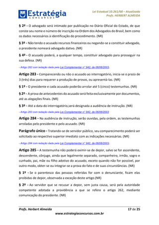 Lei Estadual 10.261/68 – Atualizada
Profs. HERBERT ALMEIDA
Profs. Herbert Almeida 17 de 25
www.estrategiaconcursos.com.br
§ 2º - O advogado será intimado por publicação no Diário Oficial do Estado, de que
conste seu nome e número de inscrição na Ordem dos Advogados do Brasil, bem como
os dados necessários à identificação do procedimento. (NR)
§ 3º - Não tendo o acusado recursos financeiros ou negando-se a constituir advogado,
o presidente nomeará advogado dativo. (NR)
§ 4º - O acusado poderá, a qualquer tempo, constituir advogado para prosseguir na
sua defesa. (NR)
- Artigo 282 com redação dada pela Lei Complementar n° 942, de 06/06/2003.
Artigo 283 - Comparecendo ou não o acusado ao interrogatório, inicia-se o prazo de
3 (três) dias para requerer a produção de provas, ou apresentá-las. (NR)
§ 1º - O presidente e cada acusado poderão arrolar até 5 (cinco) testemunhas. (NR)
§ 2º - A prova de antecedentes do acusado será feita exclusivamente por documentos,
até as alegações finais. (NR)
§ 3º - Até a data do interrogatório,será designada a audiência de instrução. (NR)
- Artigo 283 com redação dada pela Lei Complementar n° 942, de 06/06/2003
Artigo 284 - Na audiência de instrução, serão ouvidas, pela ordem, as testemunhas
arroladas pelo presidente e pelo acusado. (NR)
Parágrafo único - Tratando-se de servidor público, seu comparecimento poderá ser
solicitado ao respectivo superior imediato com as indicações necessárias. (NR)
- Artigo 284 com redação dada pela Lei Complementar n° 942, de 06/06/2003.
Artigo 285 - A testemunha não poderá eximir-se de depor, salvo se for ascendente,
descendente, cônjuge, ainda que legalmente separado, companheiro, irmão, sogro e
cunhado, pai, mãe ou filho adotivo do acusado, exceto quando não for possível, por
outro modo, obter-se ou integrar-se a prova do fato e de suas circunstâncias. (NR)
§ 1º - Se o parentesco das pessoas referidas for com o denunciante, ficam elas
proibidas de depor, observada a exceção deste artigo.(NR)
§ 2º - Ao servidor que se recusar a depor, sem justa causa, será pela autoridade
competente adotada a providência a que se refere o artigo 262, mediante
comunicação do presidente. (NR)
 