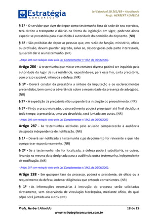 Lei Estadual 10.261/68 – Atualizada
Profs. HERBERT ALMEIDA
Profs. Herbert Almeida 18 de 25
www.estrategiaconcursos.com.br
§ 3º - O servidor que tiver de depor como testemunha fora da sede de seu exercício,
terá direito a transporte e diárias na forma da legislação em vigor, podendo ainda
expedir-se precatória para esse efeito à autoridade do domicílio do depoente. (NR)
§ 4º - São proibidas de depor as pessoas que, em razão de função, ministério, ofício
ou profissão, devam guardar segredo, salvo se, desobrigadas pela parte interessada,
quiserem dar o seu testemunho. (NR)
- Artigo 285 com redação dada pela Lei Complementar n° 942, de 06/06/2003.
Artigo 286 - A testemunha que morar em comarca diversa poderá ser inquirida pela
autoridade do lugar de sua residência, expedindo-se, para esse fim, carta precatória,
com prazo razoável, intimada a defesa. (NR)
§ 1º - Deverá constar da precatória a síntese da imputação e os esclarecimentos
pretendidos, bem como a advertência sobre a necessidade da presença de advogado.
(NR)
§ 2º - A expedição da precatória não suspenderá a instrução do procedimento. (NR)
§ 3º - Findo o prazo marcado, o procedimento poderá prosseguir até final decisão; a
todo tempo, a precatória, uma vez devolvida, será juntada aos autos. (NR)
- Artigo 286 com redação dada pela Lei Complementar n° 942, de 06/06/2003
Artigo 287 - As testemunhas arroladas pelo acusado comparecerão à audiência
designada independente de notificação. (NR)
§ 1º - Deverá ser notificada a testemunha cujo depoimento for relevante e que não
comparecer espontaneamente. (NR)
§ 2º - Se a testemunha não for localizada, a defesa poderá substituí-la, se quiser,
levando na mesma data designada para a audiência outra testemunha, independente
de notificação. (NR)
- Artigo 287 com redação dada pela Lei Complementar n° 942, de 06/06/2003.
Artigo 288 - Em qualquer fase do processo, poderá o presidente, de ofício ou a
requerimento da defesa, ordenar diligências que entenda convenientes. (NR)
§ 1º - As informações necessárias à instrução do processo serão solicitadas
diretamente, sem observância de vinculação hierárquica, mediante ofício, do qual
cópia será juntada aos autos. (NR)
 