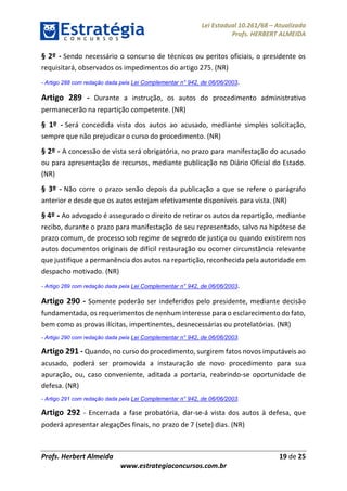 Lei Estadual 10.261/68 – Atualizada
Profs. HERBERT ALMEIDA
Profs. Herbert Almeida 19 de 25
www.estrategiaconcursos.com.br
§ 2º - Sendo necessário o concurso de técnicos ou peritos oficiais, o presidente os
requisitará, observados os impedimentos do artigo 275. (NR)
- Artigo 288 com redação dada pela Lei Complementar n° 942, de 06/06/2003.
Artigo 289 - Durante a instrução, os autos do procedimento administrativo
permanecerão na repartição competente. (NR)
§ 1º - Será concedida vista dos autos ao acusado, mediante simples solicitação,
sempre que não prejudicar o curso do procedimento. (NR)
§ 2º - A concessão de vista será obrigatória, no prazo para manifestação do acusado
ou para apresentação de recursos, mediante publicação no Diário Oficial do Estado.
(NR)
§ 3º - Não corre o prazo senão depois da publicação a que se refere o parágrafo
anterior e desde que os autos estejam efetivamente disponíveis para vista. (NR)
§ 4º - Ao advogado é assegurado o direito de retirar os autos da repartição, mediante
recibo, durante o prazo para manifestação de seu representado, salvo na hipótese de
prazo comum, de processo sob regime de segredo de justiça ou quando existirem nos
autos documentos originais de difícil restauração ou ocorrer circunstância relevante
que justifique a permanência dos autos na repartição, reconhecida pela autoridade em
despacho motivado. (NR)
- Artigo 289 com redação dada pela Lei Complementar n° 942, de 06/06/2003.
Artigo 290 - Somente poderão ser indeferidos pelo presidente, mediante decisão
fundamentada, os requerimentos de nenhum interesse para o esclarecimento do fato,
bem como as provas ilícitas, impertinentes, desnecessárias ou protelatórias. (NR)
- Artigo 290 com redação dada pela Lei Complementar n° 942, de 06/06/2003.
Artigo 291 - Quando, no curso do procedimento, surgirem fatos novos imputáveis ao
acusado, poderá ser promovida a instauração de novo procedimento para sua
apuração, ou, caso conveniente, aditada a portaria, reabrindo-se oportunidade de
defesa. (NR)
- Artigo 291 com redação dada pela Lei Complementar n° 942, de 06/06/2003.
Artigo 292 - Encerrada a fase probatória, dar-se-á vista dos autos à defesa, que
poderá apresentar alegações finais, no prazo de 7 (sete) dias. (NR)
 