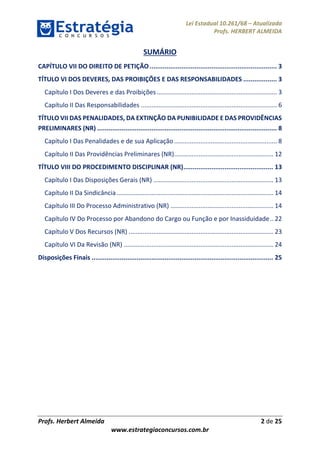 Lei Estadual 10.261/68 – Atualizada
Profs. HERBERT ALMEIDA
Profs. Herbert Almeida 2 de 25
www.estrategiaconcursos.com.br
SUMÁRIO
CAPÍTULO VII DO DIREITO DE PETIÇÃO.................................................................... 3
TÍTULO VI DOS DEVERES, DAS PROIBIÇÕES E DAS RESPONSABILIDADES .................. 3
Capítulo I Dos Deveres e das Proibições..................................................................... 3
Capítulo II Das Responsabilidades .............................................................................. 6
TÍTULO VII DAS PENALIDADES, DA EXTINÇÃO DA PUNIBILIDADE E DAS PROVIDÊNCIAS
PRELIMINARES (NR) ................................................................................................ 8
Capítulo I Das Penalidades e de sua Aplicação ........................................................... 8
Capítulo II Das Providências Preliminares (NR)......................................................... 12
TÍTULO VIII DO PROCEDIMENTO DISCIPLINAR (NR)................................................ 13
Capítulo I Das Disposições Gerais (NR) ..................................................................... 13
Capítulo II Da Sindicância.......................................................................................... 14
Capítulo III Do Processo Administrativo (NR) ........................................................... 14
Capítulo IV Do Processo por Abandono do Cargo ou Função e por Inassiduidade.. 22
Capítulo V Dos Recursos (NR) ................................................................................... 23
Capítulo VI Da Revisão (NR) ...................................................................................... 24
Disposições Finais ................................................................................................. 25
 
