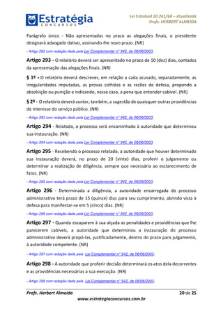 Lei Estadual 10.261/68 – Atualizada
Profs. HERBERT ALMEIDA
Profs. Herbert Almeida 20 de 25
www.estrategiaconcursos.com.br
Parágrafo único - Não apresentadas no prazo as alegações finais, o presidente
designará advogado dativo, assinando-lhe novo prazo. (NR)
- Artigo 292 com redação dada pela Lei Complementar n° 942, de 06/06/2003.
Artigo 293 - O relatório deverá ser apresentado no prazo de 10 (dez) dias, contados
da apresentação das alegações finais. (NR)
§ 1º - O relatório deverá descrever, em relação a cada acusado, separadamente, as
irregularidades imputadas, as provas colhidas e as razões de defesa, propondo a
absolvição ou punição e indicando, nesse caso, a pena que entender cabível. (NR)
§ 2º - O relatório deverá conter, também, a sugestão de quaisquer outras providências
de interesse do serviço público. (NR)
- Artigo 293 com redação dada pela Lei Complementar n° 942, de 06/06/2003.
Artigo 294 - Relatado, o processo será encaminhado à autoridade que determinou
sua instauração. (NR)
- Artigo 294 com redação dada pela Lei Complementar n° 942, de 06/06/2003.
Artigo 295 - Recebendo o processo relatado, a autoridade que houver determinado
sua instauração deverá, no prazo de 20 (vinte) dias, proferir o julgamento ou
determinar a realização de diligência, sempre que necessária ao esclarecimento de
fatos. (NR)
- Artigo 295 com redação dada pela Lei Complementar n° 942, de 06/06/2003.
Artigo 296 - Determinada a diligência, a autoridade encarregada do processo
administrativo terá prazo de 15 (quinze) dias para seu cumprimento, abrindo vista à
defesa para manifestar-se em 5 (cinco) dias. (NR)
- Artigo 296 com redação dada pela Lei Complementar n° 942, de 06/06/2003.
Artigo 297 - Quando escaparem à sua alçada as penalidades e providências que lhe
parecerem cabíveis, a autoridade que determinou a instauração do processo
administrativo deverá propô-las, justificadamente, dentro do prazo para julgamento,
à autoridade competente. (NR)
- Artigo 297 com redação dada pela Lei Complementar n° 942, de 06/06/2003.
Artigo 298 - A autoridade que proferir decisão determinará os atos dela decorrentes
e as providências necessárias a sua execução. (NR)
- Artigo 298 com redação dada pela Lei Complementar n° 942, de 06/06/2003.
 