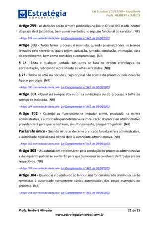 Lei Estadual 10.261/68 – Atualizada
Profs. HERBERT ALMEIDA
Profs. Herbert Almeida 21 de 25
www.estrategiaconcursos.com.br
Artigo 299 - As decisões serão sempre publicadas no Diário Oficial do Estado, dentro
do prazo de 8 (oito) dias, bem como averbadas no registro funcional do servidor. (NR)
- Artigo 299 com redação dada pela Lei Complementar n° 942, de 06/06/2003.
Artigo 300 - Terão forma processual resumida, quando possível, todos os termos
lavrados pelo secretário, quais sejam: autuação, juntada, conclusão, intimação, data
de recebimento, bem como certidões e compromissos. (NR)
§ 1º - Toda e qualquer juntada aos autos se fará na ordem cronológica da
apresentação, rubricando o presidente as folhas acrescidas. (NR)
§ 2º - Todos os atos ou decisões, cujo original não conste do processo, nele deverão
figurar por cópia. (NR)
- Artigo 300 com redação dada pela Lei Complementar n° 942, de 06/06/2003.
Artigo 301 - Constará sempre dos autos da sindicância ou do processo a folha de
serviço do indiciado. (NR)
- Artigo 301 com redação dada pela Lei Complementar n° 942, de 06/06/2003.
Artigo 302 - Quando ao funcionário se imputar crime, praticado na esfera
administrativa, a autoridade que determinou a instauração do processo administrativo
providenciará para que se instaure, simultaneamente, o inquérito policial. (NR)
Parágrafo único - Quando se tratar de crime praticado fora da esfera administrativa,
a autoridade policial dará ciência dele à autoridade administrativa. (NR)
- Artigo 302 com redação dada pela Lei Complementar n° 942, de 06/06/2003.
Artigo 303 - As autoridades responsáveis pela condução do processo administrativo
e do inquérito policial se auxiliarão para que os mesmos se concluam dentro dos prazos
respectivos. (NR)
- Artigo 303 com redação dada pela Lei Complementar n° 942, de 06/06/2003.
Artigo 304 - Quando o ato atribuído ao funcionário for considerado criminoso, serão
remetidas à autoridade competente cópias autenticadas das peças essenciais do
processo. (NR)
- Artigo 304 com redação dada pela Lei Complementar n° 942, de 06/06/2003.
 