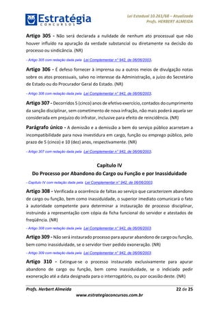 Lei Estadual 10.261/68 – Atualizada
Profs. HERBERT ALMEIDA
Profs. Herbert Almeida 22 de 25
www.estrategiaconcursos.com.br
Artigo 305 - Não será declarada a nulidade de nenhum ato processual que não
houver influído na apuração da verdade substancial ou diretamente na decisão do
processo ou sindicância. (NR)
- Artigo 305 com redação dada pela Lei Complementar n° 942, de 06/06/2003.
Artigo 306 - É defeso fornecer à imprensa ou a outros meios de divulgação notas
sobre os atos processuais, salvo no interesse da Administração, a juízo do Secretário
de Estado ou do Procurador Geral do Estado. (NR)
- Artigo 306 com redação dada pela Lei Complementar n° 942, de 06/06/2003.
Artigo 307 - Decorridos 5 (cinco) anos de efetivo exercício, contados do cumprimento
da sanção disciplinar, sem cometimento de nova infração, não mais poderá aquela ser
considerada em prejuízo do infrator, inclusive para efeito de reincidência. (NR)
Parágrafo único - A demissão e a demissão a bem do serviço público acarretam a
incompatibilidade para nova investidura em cargo, função ou emprego público, pelo
prazo de 5 (cinco) e 10 (dez) anos, respectivamente. (NR)
- Artigo 307 com redação dada pela Lei Complementar n° 942, de 06/06/2003.
Capítulo IV
Do Processo por Abandono do Cargo ou Função e por Inassiduidade
- Capítulo IV com redação dada pela Lei Complementar n° 942, de 06/06/2003.
Artigo 308 - Verificada a ocorrência de faltas ao serviço que caracterizem abandono
de cargo ou função, bem como inassiduidade, o superior imediato comunicará o fato
à autoridade competente para determinar a instauração de processo disciplinar,
instruindo a representação com cópia da ficha funcional do servidor e atestados de
freqüência. (NR)
- Artigo 308 com redação dada pela Lei Complementar n° 942, de 06/06/2003.
Artigo 309 - Não será instaurado processo para apurar abandono de cargo ou função,
bem como inassiduidade, se o servidor tiver pedido exoneração. (NR)
- Artigo 309 com redação dada pela Lei Complementar n° 942, de 06/06/2003.
Artigo 310 - Extingue-se o processo instaurado exclusivamente para apurar
abandono de cargo ou função, bem como inassiduidade, se o indiciado pedir
exoneração até a data designada para o interrogatório, ou por ocasião deste. (NR)
 
