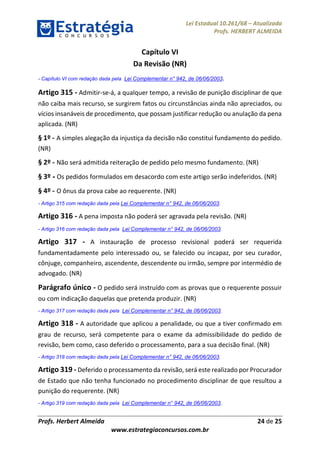 Lei Estadual 10.261/68 – Atualizada
Profs. HERBERT ALMEIDA
Profs. Herbert Almeida 24 de 25
www.estrategiaconcursos.com.br
Capítulo VI
Da Revisão (NR)
- Capítulo VI com redação dada pela Lei Complementar n° 942, de 06/06/2003.
Artigo 315 - Admitir-se-á, a qualquer tempo, a revisão de punição disciplinar de que
não caiba mais recurso, se surgirem fatos ou circunstâncias ainda não apreciados, ou
vícios insanáveis de procedimento, que possam justificar redução ou anulação da pena
aplicada. (NR)
§ 1º - A simples alegação da injustiça da decisão não constitui fundamento do pedido.
(NR)
§ 2º - Não será admitida reiteração de pedido pelo mesmo fundamento. (NR)
§ 3º - Os pedidos formulados em desacordo com este artigo serão indeferidos. (NR)
§ 4º - O ônus da prova cabe ao requerente. (NR)
- Artigo 315 com redação dada pela Lei Complementar n° 942, de 06/06/2003.
Artigo 316 - A pena imposta não poderá ser agravada pela revisão. (NR)
- Artigo 316 com redação dada pela Lei Complementar n° 942, de 06/06/2003.
Artigo 317 - A instauração de processo revisional poderá ser requerida
fundamentadamente pelo interessado ou, se falecido ou incapaz, por seu curador,
cônjuge, companheiro, ascendente, descendente ou irmão, sempre por intermédio de
advogado. (NR)
Parágrafo único - O pedido será instruído com as provas que o requerente possuir
ou com indicação daquelas que pretenda produzir. (NR)
- Artigo 317 com redação dada pela Lei Complementar n° 942, de 06/06/2003.
Artigo 318 - A autoridade que aplicou a penalidade, ou que a tiver confirmado em
grau de recurso, será competente para o exame da admissibilidade do pedido de
revisão, bem como, caso deferido o processamento, para a sua decisão final. (NR)
- Artigo 318 com redação dada pela Lei Complementar n° 942, de 06/06/2003.
Artigo 319 - Deferido o processamento da revisão, será este realizado por Procurador
de Estado que não tenha funcionado no procedimento disciplinar de que resultou a
punição do requerente. (NR)
- Artigo 319 com redação dada pela Lei Complementar n° 942, de 06/06/2003.
 