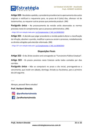 Lei Estadual 10.261/68 – Atualizada
Profs. HERBERT ALMEIDA
Profs. Herbert Almeida 25 de 25
www.estrategiaconcursos.com.br
Artigo 320 -Recebido o pedido, o presidente providenciará o apensamento dos autos
originais e notificará o requerente para, no prazo de 8 (oito) dias, oferecer rol de
testemunhas, ou requerer outras provas que pretenda produzir. (NR)
Parágrafo único - No processamento da revisão serão observadas as normas
previstas nesta lei complementar para o processo administrativo. (NR)
- Artigo 320 com redação dada pela Lei Complementar n° 942, de 06/06/2003.
Artigo 321 - A decisão que julgar procedente a revisão poderá alterar a classificação
da infração, absolver o punido, modificar a pena ou anular o processo, restabelecendo
os direitos atingidos pela decisão reformada. (NR)
- Artigo 321 com redação dada pela Lei Complementar n° 942, de 06/06/2003.
Disposições Finais
Artigo 322 - O dia 28 de outubro será consagrado ao "Funcionário Público Estadual".
Artigo 323 - Os prazos previstos neste Estatuto serão todos contados por dias
corridos.
Parágrafo único - Não se computará no prazo o dia inicial, prorrogando-se o
vencimento, que incidir em sábado, domingo, feriado ou facultativo, para o primeiro
dia útil seguinte.
-----
Abraços, pessoal! Bons estudos!
Prof. Herbert Almeida
@profherbertalmeida
/profherbertalmeida
 