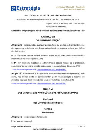 Lei Estadual 10.261/68 – Atualizada
Profs. HERBERT ALMEIDA
Profs. Herbert Almeida 3 de 25
www.estrategiaconcursos.com.br
LEI ESTADUAL Nº 10.261, DE 28 DE OUTUBRO DE 1968
(Atualizada até a Lei Complementar nº 1.196, de 27 de fevereiro de 2013)
Dispõe sobre o Estatuto dos Funcionários
Públicos Civis do Estado.
Extrato dos artigos exigidos para o concurso de Escrevente Técnico Judiciário do TJSP
CAPÍTULO VII
DO DIREITO DE PETIÇÃO
Artigo 239 - É assegurado a qualquer pessoa, física ou jurídica, independentemente
de pagamento, o direito de petição contra ilegalidade ou abuso de poder e para defesa
de direitos. (NR)
§ 1º - Qualquer pessoa poderá reclamar sobre abuso, erro, omissão ou conduta
incompatível no serviço público.(NR)
§ 2º - Em nenhuma hipótese, a Administração poderá recusar-se a protocolar,
encaminhar ou apreciar a petição, sob pena de responsabilidade do agente. (NR)
- Artigo 239 com redação dada pela Lei Complementar n° 942, de 06/06/2003.
Artigo 240 - Ao servidor é assegurado o direito de requerer ou representar, bem
como, nos termos desta lei complementar, pedir reconsideração e recorrer de
decisões, no prazo de 30 (trinta) dias, salvo previsão legal específica. (NR)
- Artigo 240 com redação dada pela Lei Complementar n° 942, de 06/06/2003.
TÍTULO VI
DOS DEVERES, DAS PROIBIÇÕES E DAS RESPONSABILIDADES
Capítulo I
Dos Deveres e das Proibições
SEÇÃO I
Dos Deveres
Artigo 241 - São deveres do funcionário:
I - ser assíduo e pontual;
 