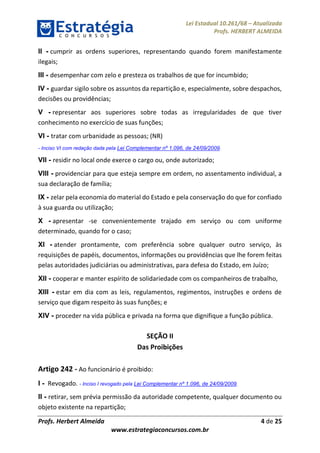 Lei Estadual 10.261/68 – Atualizada
Profs. HERBERT ALMEIDA
Profs. Herbert Almeida 4 de 25
www.estrategiaconcursos.com.br
II - cumprir as ordens superiores, representando quando forem manifestamente
ilegais;
III - desempenhar com zelo e presteza os trabalhos de que for incumbido;
IV - guardar sigilo sobre os assuntos da repartição e, especialmente, sobre despachos,
decisões ou providências;
V - representar aos superiores sobre todas as irregularidades de que tiver
conhecimento no exercício de suas funções;
VI - tratar com urbanidade as pessoas; (NR)
- Inciso VI com redação dada pela Lei Complementar nº 1.096, de 24/09/2009.
VII - residir no local onde exerce o cargo ou, onde autorizado;
VIII - providenciar para que esteja sempre em ordem, no assentamento individual, a
sua declaração de família;
IX - zelar pela economia do material do Estado e pela conservação do que for confiado
à sua guarda ou utilização;
X - apresentar -se convenientemente trajado em serviço ou com uniforme
determinado, quando for o caso;
XI - atender prontamente, com preferência sobre qualquer outro serviço, às
requisições de papéis, documentos, informações ou providências que lhe forem feitas
pelas autoridades judiciárias ou administrativas, para defesa do Estado, em Juízo;
XII - cooperar e manter espírito de solidariedade com os companheiros de trabalho,
XIII - estar em dia com as leis, regulamentos, regimentos, instruções e ordens de
serviço que digam respeito às suas funções; e
XIV - proceder na vida pública e privada na forma que dignifique a função pública.
SEÇÃO II
Das Proibições
Artigo 242 - Ao funcionário é proibido:
I - Revogado. - Inciso I revogado pela Lei Complementar nº 1.096, de 24/09/2009.
II - retirar, sem prévia permissão da autoridade competente, qualquer documento ou
objeto existente na repartição;
 