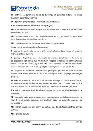 Lei Estadual 10.261/68 – Atualizada
Profs. HERBERT ALMEIDA
Profs. Herbert Almeida 5 de 25
www.estrategiaconcursos.com.br
III - entreter-se, durante as horas de trabalho, em palestras, leituras ou outras
atividades estranhas ao serviço;
IV - deixar de comparecer ao serviço sem causa justificada;
V - tratar de interesses particulares na repartição;
VI - promover manifestações de apreço ou desapreço dentro da repartição, ou tornar-
se solidário com elas;
VII - exercer comércio entre os companheiros de serviço, promover ou subscrever
listas de donativos dentro da repartição; e
VIII - empregar material do serviço público em serviço particular.
Artigo 243 - É proibido ainda, ao funcionário:
I - fazer contratos de natureza comercial e industrial com o Governo, por si, ou como
representante de outrem;
II - participar da gerência ou administração de empresas bancárias ou industriais, ou
de sociedades comerciais, que mantenham relações comerciais ou administrativas
com o Governo do Estado, sejam por este subvencionadas ou estejam diretamente
relacionadas com a finalidade da repartição ou serviço em que esteja lotado;
III - requerer ou promover a concessão de privilégios, garantias de juros ou outros
favores semelhantes, federais, estaduais ou municipais, exceto privilégio de invenção
própria;
IV - exercer, mesmo fora das horas de trabalho, emprego ou função em empresas,
estabelecimentos ou instituições que tenham relações com o Governo, em matéria
que se relacione com a finalidade da repartição ou serviço em que esteja lotado;
V - aceitar representação de Estado estrangeiro, sem autorização do Presidente da
República;
VI - comerciar ou ter parte em sociedades comerciais nas condições mencionadas no
item II deste artigo, podendo, em qualquer caso, ser acionista, quotista ou
comanditário;
VII - incitar greves ou a elas aderir, ou praticar atos de sabotagem contra o serviço
público;
VIII - praticar a usura;
 