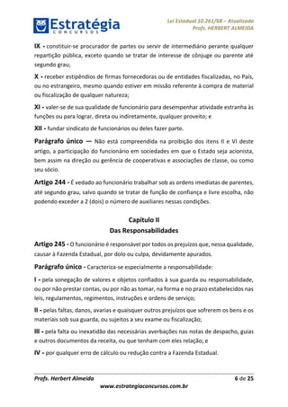 Lei Estadual 10.261/68 – Atualizada
Profs. HERBERT ALMEIDA
Profs. Herbert Almeida 6 de 25
www.estrategiaconcursos.com.br
IX - constituir-se procurador de partes ou servir de intermediário perante qualquer
repartição pública, exceto quando se tratar de interesse de cônjuge ou parente até
segundo grau;
X - receber estipêndios de firmas fornecedoras ou de entidades fiscalizadas, no País,
ou no estrangeiro, mesmo quando estiver em missão referente à compra de material
ou fiscalização de qualquer natureza;
XI - valer-se de sua qualidade de funcionário para desempenhar atividade estranha às
funções ou para lograr, direta ou indiretamente, qualquer proveito; e
XII - fundar sindicato de funcionários ou deles fazer parte.
Parágrafo único — Não está compreendida na proibição dos itens II e VI deste
artigo, a participação do funcionário em sociedades em que o Estado seja acionista,
bem assim na direção ou gerência de cooperativas e associações de classe, ou como
seu sócio.
Artigo 244 - É vedado ao funcionário trabalhar sob as ordens imediatas de parentes,
até segundo grau, salvo quando se tratar de função de confiança e livre escolha, não
podendo exceder a 2 (dois) o número de auxiliares nessas condições.
Capítulo II
Das Responsabilidades
Artigo 245 - O funcionário é responsável por todos os prejuízos que, nessa qualidade,
causar à Fazenda Estadual, por dolo ou culpa, devidamente apurados.
Parágrafo único - Caracteriza-se especialmente a responsabilidade:
I - pela sonegação de valores e objetos confiados à sua guarda ou responsabilidade,
ou por não prestar contas, ou por não as tomar, na forma e no prazo estabelecidos nas
leis, regulamentos, regimentos, instruções e ordens de serviço;
II - pelas faltas, danos, avarias e quaisquer outros prejuízos que sofrerem os bens e os
materiais sob sua guarda, ou sujeitos a seu exame ou fiscalização;
III - pela falta ou inexatidão das necessárias averbações nas notas de despacho, guias
e outros documentos da receita, ou que tenham com eles relação; e
IV - por qualquer erro de cálculo ou redução contra a Fazenda Estadual.
 