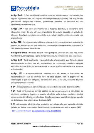 Lei Estadual 10.261/68 – Atualizada
Profs. HERBERT ALMEIDA
Profs. Herbert Almeida 7 de 25
www.estrategiaconcursos.com.br
Artigo 246 - O funcionário que adquirir materiais em desacordo com disposições
legais e regulamentares, será responsabilizado pelo respectivo custo, sem prejuízo das
penalidades disciplinares cabíveis, podendo-se proceder ao desconto no seu
vencimento ou remuneração.
Artigo 247 - Nos casos de indenização à Fazenda Estadual, o funcionário será
obrigado a repor, de uma só vez, a importância do prejuízo causado em virtude de
alcance, desfalque, remissão ou omissão em efetuar recolhimento ou entrada nos
prazos legais.
Artigo 248 - Fora dos casos incluídos no artigo anterior, a importância da indenização
poderá ser descontada do vencimento ou remuneração não excedendo o desconto à
10ª (décima) parte do valor destes.
Parágrafo único - No caso do item IV do parágrafo único do art. 245, não tendo
havido má-fé, será aplicada a pena de repreensão e, na reincidência, a de suspensão.
Artigo 249 - Será igualmente responsabilizado o funcionário que, fora dos casos
expressamente previstos nas leis, regulamentos ou regimentos, cometer a pessoas
estranhas às repartições, o desempenho de encargos que lhe competirem ou aos seus
subordinados.
Artigo 250 - A responsabilidade administrativa não exime o funcionário da
responsabilidade civil ou criminal que no caso couber, nem o pagamento da
indenização a que ficar obrigado, na forma dos arts. 247 e 248, o exame da pena
disciplinar em que incorrer.
§ 1º - A responsabilidade administrativa é independente da civil e da criminal.(NR)
§ 2º - Será reintegrado ao serviço público, no cargo que ocupava e com todos os
direitos e vantagens devidas, o servidor absolvido pela Justiça, mediante simples
comprovação do trânsito em julgado de decisão que negue a existência de sua autoria
ou do fato que deu origem à sua demissão.(NR)
§ 3º - O processo administrativo só poderá ser sobrestado para aguardar decisão
judicial por despacho motivado da autoridade competente para aplicar a pena.(NR)
- §§ 1º ao 3º acrescentados pela Lei Complementar n° 942, de 06/06/2003.
 