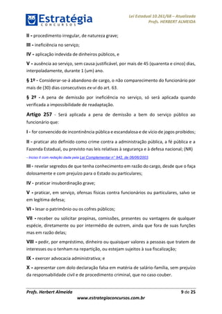 Lei Estadual 10.261/68 – Atualizada
Profs. HERBERT ALMEIDA
Profs. Herbert Almeida 9 de 25
www.estrategiaconcursos.com.br
II - procedimento irregular, de natureza grave;
III - ineficiência no serviço;
IV - aplicação indevida de dinheiros públicos, e
V - ausência ao serviço, sem causa justificável, por mais de 45 (quarenta e cinco) dias,
interpoladamente, durante 1 (um) ano.
§ 1º - Considerar-se-á abandono de cargo, o não comparecimento do funcionário por
mais de (30) dias consecutivos ex-vi do art. 63.
§ 2º - A pena de demissão por ineficiência no serviço, só será aplicada quando
verificada a impossibilidade de readaptação.
Artigo 257 - Será aplicada a pena de demissão a bem do serviço público ao
funcionário que:
I - for convencido de incontinência pública e escandalosa e de vício de jogos proibidos;
II - praticar ato definido como crime contra a administração pública, a fé pública e a
Fazenda Estadual, ou previsto nas leis relativas à segurança e à defesa nacional; (NR)
- Inciso II com redação dada pela Lei Complementar n° 942, de 06/06/2003.
III - revelar segredos de que tenha conhecimento em razão do cargo, desde que o faça
dolosamente e com prejuízo para o Estado ou particulares;
IV - praticar insubordinação grave;
V - praticar, em serviço, ofensas físicas contra funcionários ou particulares, salvo se
em legítima defesa;
VI - lesar o patrimônio ou os cofres públicos;
VII - receber ou solicitar propinas, comissões, presentes ou vantagens de qualquer
espécie, diretamente ou por intermédio de outrem, ainda que fora de suas funções
mas em razão delas;
VIII - pedir, por empréstimo, dinheiro ou quaisquer valores a pessoas que tratem de
interesses ou o tenham na repartição, ou estejam sujeitos à sua fiscalização;
IX - exercer advocacia administrativa; e
X - apresentar com dolo declaração falsa em matéria de salário-família, sem prejuízo
da responsabilidade civil e de procedimento criminal, que no caso couber.
 