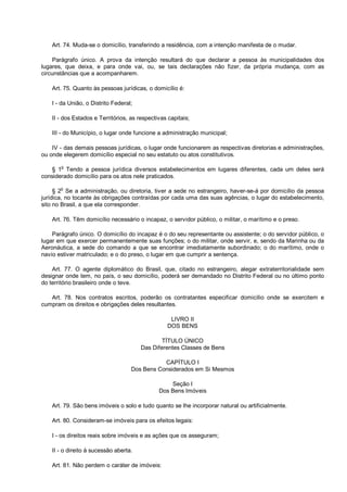 Art. 74. Muda-se o domicílio, transferindo a residência, com a intenção manifesta de o mudar.
Parágrafo único. A prova da intenção resultará do que declarar a pessoa às municipalidades dos
lugares, que deixa, e para onde vai, ou, se tais declarações não fizer, da própria mudança, com as
circunstâncias que a acompanharem.
Art. 75. Quanto às pessoas jurídicas, o domicílio é:
I - da União, o Distrito Federal;
II - dos Estados e Territórios, as respectivas capitais;
III - do Município, o lugar onde funcione a administração municipal;
IV - das demais pessoas jurídicas, o lugar onde funcionarem as respectivas diretorias e administrações,
ou onde elegerem domicílio especial no seu estatuto ou atos constitutivos.
§ 1
o
Tendo a pessoa jurídica diversos estabelecimentos em lugares diferentes, cada um deles será
considerado domicílio para os atos nele praticados.
§ 2
o
Se a administração, ou diretoria, tiver a sede no estrangeiro, haver-se-á por domicílio da pessoa
jurídica, no tocante às obrigações contraídas por cada uma das suas agências, o lugar do estabelecimento,
sito no Brasil, a que ela corresponder.
Art. 76. Têm domicílio necessário o incapaz, o servidor público, o militar, o marítimo e o preso.
Parágrafo único. O domicílio do incapaz é o do seu representante ou assistente; o do servidor público, o
lugar em que exercer permanentemente suas funções; o do militar, onde servir, e, sendo da Marinha ou da
Aeronáutica, a sede do comando a que se encontrar imediatamente subordinado; o do marítimo, onde o
navio estiver matriculado; e o do preso, o lugar em que cumprir a sentença.
Art. 77. O agente diplomático do Brasil, que, citado no estrangeiro, alegar extraterritorialidade sem
designar onde tem, no país, o seu domicílio, poderá ser demandado no Distrito Federal ou no último ponto
do território brasileiro onde o teve.
Art. 78. Nos contratos escritos, poderão os contratantes especificar domicílio onde se exercitem e
cumpram os direitos e obrigações deles resultantes.
LIVRO II
DOS BENS
TÍTULO ÚNICO
Das Diferentes Classes de Bens
CAPÍTULO I
Dos Bens Considerados em Si Mesmos
Seção I
Dos Bens Imóveis
Art. 79. São bens imóveis o solo e tudo quanto se lhe incorporar natural ou artificialmente.
Art. 80. Consideram-se imóveis para os efeitos legais:
I - os direitos reais sobre imóveis e as ações que os asseguram;
II - o direito à sucessão aberta.
Art. 81. Não perdem o caráter de imóveis:
 