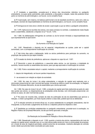 § 2o
Instalada a assembléia, proceder-se-á à leitura dos documentos referidos no parágrafo
antecedente, os quais serão submetidos, pelo presidente, a discussão e votação, nesta não podendo tomar
parte os membros da administração e, se houver, os do conselho fiscal.
§ 3o
A aprovação, sem reserva, do balanço patrimonial e do de resultado econômico, salvo erro, dolo ou
simulação, exonera de responsabilidade os membros da administração e, se houver, os do conselho fiscal.
§ 4o
Extingue-se em dois anos o direito de anular a aprovação a que se refere o parágrafo antecedente.
Art. 1.079. Aplica-se às reuniões dos sócios, nos casos omissos no contrato, o estabelecido nesta Seção
sobre a assembléia, obedecido o disposto no § 1
o
do art. 1.072.
Art. 1.080. As deliberações infringentes do contrato ou da lei tornam ilimitada a responsabilidade dos
que expressamente as aprovaram.
Seção VI
Do Aumento e da Redução do Capital
Art. 1.081. Ressalvado o disposto em lei especial, integralizadas as quotas, pode ser o capital
aumentado, com a correspondente modificação do contrato.
§ 1o
Até trinta dias após a deliberação, terão os sócios preferência para participar do aumento, na
proporção das quotas de que sejam titulares.
§ 2
o
À cessão do direito de preferência, aplica-se o disposto no caput do art. 1.057.
§ 3
o
Decorrido o prazo da preferência, e assumida pelos sócios, ou por terceiros, a totalidade do
aumento, haverá reunião ou assembléia dos sócios, para que seja aprovada a modificação do contrato.
Art. 1.082. Pode a sociedade reduzir o capital, mediante a correspondente modificação do contrato:
I - depois de integralizado, se houver perdas irreparáveis;
II - se excessivo em relação ao objeto da sociedade.
Art. 1.083. No caso do inciso I do artigo antecedente, a redução do capital será realizada com a
diminuição proporcional do valor nominal das quotas, tornando-se efetiva a partir da averbação, no Registro
Público de Empresas Mercantis, da ata da assembléia que a tenha aprovado.
Art. 1.084. No caso do inciso II do art. 1.082, a redução do capital será feita restituindo-se parte do valor
das quotas aos sócios, ou dispensando-se as prestações ainda devidas, com diminuição proporcional, em
ambos os casos, do valor nominal das quotas.
§ 1o
No prazo de noventa dias, contado da data da publicação da ata da assembléia que aprovar a
redução, o credor quirografário, por título líquido anterior a essa data, poderá opor-se ao deliberado.
§ 2o
A redução somente se tornará eficaz se, no prazo estabelecido no parágrafo antecedente, não for
impugnada, ou se provado o pagamento da dívida ou o depósito judicial do respectivo valor.
§ 3o
Satisfeitas as condições estabelecidas no parágrafo antecedente, proceder-se-á à averbação, no
Registro Público de Empresas Mercantis, da ata que tenha aprovado a redução.
Seção VII
Da Resolução da Sociedade em Relação a Sócios Minoritários
Art. 1.085. Ressalvado o disposto no art. 1.030, quando a maioria dos sócios, representativa de mais da
metade do capital social, entender que um ou mais sócios estão pondo em risco a continuidade da empresa,
em virtude de atos de inegável gravidade, poderá excluí-los da sociedade, mediante alteração do contrato
social, desde que prevista neste a exclusão por justa causa.
 