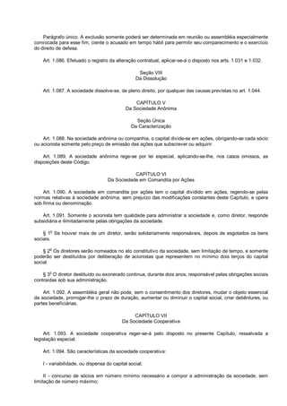 Parágrafo único. A exclusão somente poderá ser determinada em reunião ou assembléia especialmente
convocada para esse fim, ciente o acusado em tempo hábil para permitir seu comparecimento e o exercício
do direito de defesa.
Art. 1.086. Efetuado o registro da alteração contratual, aplicar-se-á o disposto nos arts. 1.031 e 1.032.
Seção VIII
Da Dissolução
Art. 1.087. A sociedade dissolve-se, de pleno direito, por qualquer das causas previstas no art. 1.044.
CAPÍTULO V
Da Sociedade Anônima
Seção Única
Da Caracterização
Art. 1.088. Na sociedade anônima ou companhia, o capital divide-se em ações, obrigando-se cada sócio
ou acionista somente pelo preço de emissão das ações que subscrever ou adquirir.
Art. 1.089. A sociedade anônima rege-se por lei especial, aplicando-se-lhe, nos casos omissos, as
disposições deste Código.
CAPÍTULO VI
Da Sociedade em Comandita por Ações
Art. 1.090. A sociedade em comandita por ações tem o capital dividido em ações, regendo-se pelas
normas relativas à sociedade anônima, sem prejuízo das modificações constantes deste Capítulo, e opera
sob firma ou denominação.
Art. 1.091. Somente o acionista tem qualidade para administrar a sociedade e, como diretor, responde
subsidiária e ilimitadamente pelas obrigações da sociedade.
§ 1o
Se houver mais de um diretor, serão solidariamente responsáveis, depois de esgotados os bens
sociais.
§ 2
o
Os diretores serão nomeados no ato constitutivo da sociedade, sem limitação de tempo, e somente
poderão ser destituídos por deliberação de acionistas que representem no mínimo dois terços do capital
social.
§ 3
o
O diretor destituído ou exonerado continua, durante dois anos, responsável pelas obrigações sociais
contraídas sob sua administração.
Art. 1.092. A assembléia geral não pode, sem o consentimento dos diretores, mudar o objeto essencial
da sociedade, prorrogar-lhe o prazo de duração, aumentar ou diminuir o capital social, criar debêntures, ou
partes beneficiárias.
CAPÍTULO VII
Da Sociedade Cooperativa
Art. 1.093. A sociedade cooperativa reger-se-á pelo disposto no presente Capítulo, ressalvada a
legislação especial.
Art. 1.094. São características da sociedade cooperativa:
I - variabilidade, ou dispensa do capital social;
II - concurso de sócios em número mínimo necessário a compor a administração da sociedade, sem
limitação de número máximo;
 