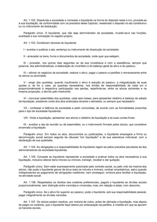 Art. 1.102. Dissolvida a sociedade e nomeado o liquidante na forma do disposto neste Livro, procede-se
à sua liquidação, de conformidade com os preceitos deste Capítulo, ressalvado o disposto no ato constitutivo
ou no instrumento da dissolução.
Parágrafo único. O liquidante, que não seja administrador da sociedade, investir-se-á nas funções,
averbada a sua nomeação no registro próprio.
Art. 1.103. Constituem deveres do liquidante:
I - averbar e publicar a ata, sentença ou instrumento de dissolução da sociedade;
II - arrecadar os bens, livros e documentos da sociedade, onde quer que estejam;
III - proceder, nos quinze dias seguintes ao da sua investidura e com a assistência, sempre que
possível, dos administradores, à elaboração do inventário e do balanço geral do ativo e do passivo;
IV - ultimar os negócios da sociedade, realizar o ativo, pagar o passivo e partilhar o remanescente entre
os sócios ou acionistas;
V - exigir dos quotistas, quando insuficiente o ativo à solução do passivo, a integralização de suas
quotas e, se for o caso, as quantias necessárias, nos limites da responsabilidade de cada um e
proporcionalmente à respectiva participação nas perdas, repartindo-se, entre os sócios solventes e na
mesma proporção, o devido pelo insolvente;
VI - convocar assembléia dos quotistas, cada seis meses, para apresentar relatório e balanço do estado
da liquidação, prestando conta dos atos praticados durante o semestre, ou sempre que necessário;
VII - confessar a falência da sociedade e pedir concordata, de acordo com as formalidades prescritas
para o tipo de sociedade liquidanda;
VIII - finda a liquidação, apresentar aos sócios o relatório da liquidação e as suas contas finais;
IX - averbar a ata da reunião ou da assembléia, ou o instrumento firmado pelos sócios, que considerar
encerrada a liquidação.
Parágrafo único. Em todos os atos, documentos ou publicações, o liquidante empregará a firma ou
denominação social sempre seguida da cláusula "em liquidação" e de sua assinatura individual, com a
declaração de sua qualidade.
Art. 1.104. As obrigações e a responsabilidade do liquidante regem-se pelos preceitos peculiares às dos
administradores da sociedade liquidanda.
Art. 1.105. Compete ao liquidante representar a sociedade e praticar todos os atos necessários à sua
liquidação, inclusive alienar bens móveis ou imóveis, transigir, receber e dar quitação.
Parágrafo único. Sem estar expressamente autorizado pelo contrato social, ou pelo voto da maioria dos
sócios, não pode o liquidante gravar de ônus reais os móveis e imóveis, contrair empréstimos, salvo quando
indispensáveis ao pagamento de obrigações inadiáveis, nem prosseguir, embora para facilitar a liquidação,
na atividade social.
Art. 1.106. Respeitados os direitos dos credores preferenciais, pagará o liquidante as dívidas sociais
proporcionalmente, sem distinção entre vencidas e vincendas, mas, em relação a estas, com desconto.
Parágrafo único. Se o ativo for superior ao passivo, pode o liquidante, sob sua responsabilidade pessoal,
pagar integralmente as dívidas vencidas.
Art. 1.107. Os sócios podem resolver, por maioria de votos, antes de ultimada a liquidação, mas depois
de pagos os credores, que o liquidante faça rateios por antecipação da partilha, à medida em que se apurem
os haveres sociais.
 