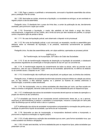 Art. 1.108. Pago o passivo e partilhado o remanescente, convocará o liquidante assembléia dos sócios
para a prestação final de contas.
Art. 1.109. Aprovadas as contas, encerra-se a liquidação, e a sociedade se extingue, ao ser averbada no
registro próprio a ata da assembléia.
Parágrafo único. O dissidente tem o prazo de trinta dias, a contar da publicação da ata, devidamente
averbada, para promover a ação que couber.
Art. 1.110. Encerrada a liquidação, o credor não satisfeito só terá direito a exigir dos sócios,
individualmente, o pagamento do seu crédito, até o limite da soma por eles recebida em partilha, e a propor
contra o liquidante ação de perdas e danos.
Art. 1.111. No caso de liquidação judicial, será observado o disposto na lei processual.
Art. 1.112. No curso de liquidação judicial, o juiz convocará, se necessário, reunião ou assembléia para
deliberar sobre os interesses da liquidação, e as presidirá, resolvendo sumariamente as questões
suscitadas.
Parágrafo único. As atas das assembléias serão, em cópia autêntica, apensadas ao processo judicial.
CAPÍTULO X
Da Transformação, da Incorporação, da Fusão e da Cisão das Sociedades
Art. 1.113. O ato de transformação independe de dissolução ou liquidação da sociedade, e obedecerá
aos preceitos reguladores da constituição e inscrição próprios do tipo em que vai converter-se.
Art. 1.114. A transformação depende do consentimento de todos os sócios, salvo se prevista no ato
constitutivo, caso em que o dissidente poderá retirar-se da sociedade, aplicando-se, no silêncio do estatuto
ou do contrato social, o disposto no art. 1.031.
Art. 1.115. A transformação não modificará nem prejudicará, em qualquer caso, os direitos dos credores.
Parágrafo único. A falência da sociedade transformada somente produzirá efeitos em relação aos sócios
que, no tipo anterior, a eles estariam sujeitos, se o pedirem os titulares de créditos anteriores à
transformação, e somente a estes beneficiará.
Art. 1.116. Na incorporação, uma ou várias sociedades são absorvidas por outra, que lhes sucede em
todos os direitos e obrigações, devendo todas aprová-la, na forma estabelecida para os respectivos tipos.
Art. 1.117. A deliberação dos sócios da sociedade incorporada deverá aprovar as bases da operação e o
projeto de reforma do ato constitutivo.
§ 1o
A sociedade que houver de ser incorporada tomará conhecimento desse ato, e, se o aprovar,
autorizará os administradores a praticar o necessário à incorporação, inclusive a subscrição em bens pelo
valor da diferença que se verificar entre o ativo e o passivo.
§ 2o
A deliberação dos sócios da sociedade incorporadora compreenderá a nomeação dos peritos para a
avaliação do patrimônio líquido da sociedade, que tenha de ser incorporada.
Art. 1.118. Aprovados os atos da incorporação, a incorporadora declarará extinta a incorporada, e
promoverá a respectiva averbação no registro próprio.
Art. 1.119. A fusão determina a extinção das sociedades que se unem, para formar sociedade nova, que
a elas sucederá nos direitos e obrigações.
Art. 1.120. A fusão será decidida, na forma estabelecida para os respectivos tipos, pelas sociedades que
pretendam unir-se.
 