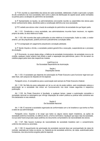 § 1o
Em reunião ou assembléia dos sócios de cada sociedade, deliberada a fusão e aprovado o projeto
do ato constitutivo da nova sociedade, bem como o plano de distribuição do capital social, serão nomeados
os peritos para a avaliação do patrimônio da sociedade.
§ 2o
Apresentados os laudos, os administradores convocarão reunião ou assembléia dos sócios para
tomar conhecimento deles, decidindo sobre a constituição definitiva da nova sociedade.
§ 3o
É vedado aos sócios votar o laudo de avaliação do patrimônio da sociedade de que façam parte.
Art. 1.121. Constituída a nova sociedade, aos administradores incumbe fazer inscrever, no registro
próprio da sede, os atos relativos à fusão.
Art. 1.122. Até noventa dias após publicados os atos relativos à incorporação, fusão ou cisão, o credor
anterior, por ela prejudicado, poderá promover judicialmente a anulação deles.
§ 1o
A consignação em pagamento prejudicará a anulação pleiteada.
§ 2
o
Sendo ilíquida a dívida, a sociedade poderá garantir-lhe a execução, suspendendo-se o processo
de anulação.
§ 3
o
Ocorrendo, no prazo deste artigo, a falência da sociedade incorporadora, da sociedade nova ou da
cindida, qualquer credor anterior terá direito a pedir a separação dos patrimônios, para o fim de serem os
créditos pagos pelos bens das respectivas massas.
CAPÍTULO XI
Da Sociedade Dependente de Autorização
Seção I
Disposições Gerais
Art. 1.123. A sociedade que dependa de autorização do Poder Executivo para funcionar reger-se-á por
este título, sem prejuízo do disposto em lei especial.
Parágrafo único. A competência para a autorização será sempre do Poder Executivo federal.
Art. 1.124. Na falta de prazo estipulado em lei ou em ato do poder público, será considerada caduca a
autorização se a sociedade não entrar em funcionamento nos doze meses seguintes à respectiva
publicação.
Art. 1.125. Ao Poder Executivo é facultado, a qualquer tempo, cassar a autorização concedida a
sociedade nacional ou estrangeira que infringir disposição de ordem pública ou praticar atos contrários aos
fins declarados no seu estatuto.
Seção II
Da Sociedade Nacional
Art. 1.126. É nacional a sociedade organizada de conformidade com a lei brasileira e que tenha no País
a sede de sua administração.
Parágrafo único. Quando a lei exigir que todos ou alguns sócios sejam brasileiros, as ações da
sociedade anônima revestirão, no silêncio da lei, a forma nominativa. Qualquer que seja o tipo da sociedade,
na sua sede ficará arquivada cópia autêntica do documento comprobatório da nacionalidade dos sócios.
Art. 1.127. Não haverá mudança de nacionalidade de sociedade brasileira sem o consentimento
unânime dos sócios ou acionistas.
Art. 1.128. O requerimento de autorização de sociedade nacional deve ser acompanhado de cópia do
contrato, assinada por todos os sócios, ou, tratando-se de sociedade anônima, de cópia, autenticada pelos
fundadores, dos documentos exigidos pela lei especial.
 