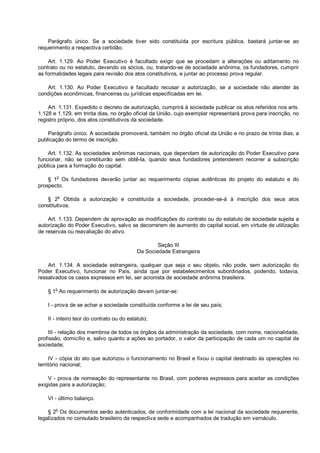 Parágrafo único. Se a sociedade tiver sido constituída por escritura pública, bastará juntar-se ao
requerimento a respectiva certidão.
Art. 1.129. Ao Poder Executivo é facultado exigir que se procedam a alterações ou aditamento no
contrato ou no estatuto, devendo os sócios, ou, tratando-se de sociedade anônima, os fundadores, cumprir
as formalidades legais para revisão dos atos constitutivos, e juntar ao processo prova regular.
Art. 1.130. Ao Poder Executivo é facultado recusar a autorização, se a sociedade não atender às
condições econômicas, financeiras ou jurídicas especificadas em lei.
Art. 1.131. Expedido o decreto de autorização, cumprirá à sociedade publicar os atos referidos nos arts.
1.128 e 1.129, em trinta dias, no órgão oficial da União, cujo exemplar representará prova para inscrição, no
registro próprio, dos atos constitutivos da sociedade.
Parágrafo único. A sociedade promoverá, também no órgão oficial da União e no prazo de trinta dias, a
publicação do termo de inscrição.
Art. 1.132. As sociedades anônimas nacionais, que dependam de autorização do Poder Executivo para
funcionar, não se constituirão sem obtê-la, quando seus fundadores pretenderem recorrer a subscrição
pública para a formação do capital.
§ 1o
Os fundadores deverão juntar ao requerimento cópias autênticas do projeto do estatuto e do
prospecto.
§ 2
o
Obtida a autorização e constituída a sociedade, proceder-se-á à inscrição dos seus atos
constitutivos.
Art. 1.133. Dependem de aprovação as modificações do contrato ou do estatuto de sociedade sujeita a
autorização do Poder Executivo, salvo se decorrerem de aumento do capital social, em virtude de utilização
de reservas ou reavaliação do ativo.
Seção III
Da Sociedade Estrangeira
Art. 1.134. A sociedade estrangeira, qualquer que seja o seu objeto, não pode, sem autorização do
Poder Executivo, funcionar no País, ainda que por estabelecimentos subordinados, podendo, todavia,
ressalvados os casos expressos em lei, ser acionista de sociedade anônima brasileira.
§ 1o
Ao requerimento de autorização devem juntar-se:
I - prova de se achar a sociedade constituída conforme a lei de seu país;
II - inteiro teor do contrato ou do estatuto;
III - relação dos membros de todos os órgãos da administração da sociedade, com nome, nacionalidade,
profissão, domicílio e, salvo quanto a ações ao portador, o valor da participação de cada um no capital da
sociedade;
IV - cópia do ato que autorizou o funcionamento no Brasil e fixou o capital destinado às operações no
território nacional;
V - prova de nomeação do representante no Brasil, com poderes expressos para aceitar as condições
exigidas para a autorização;
VI - último balanço.
§ 2o
Os documentos serão autenticados, de conformidade com a lei nacional da sociedade requerente,
legalizados no consulado brasileiro da respectiva sede e acompanhados de tradução em vernáculo.
 