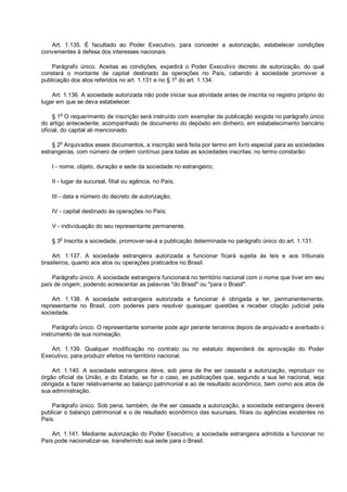 Art. 1.135. É facultado ao Poder Executivo, para conceder a autorização, estabelecer condições
convenientes à defesa dos interesses nacionais.
Parágrafo único. Aceitas as condições, expedirá o Poder Executivo decreto de autorização, do qual
constará o montante de capital destinado às operações no País, cabendo à sociedade promover a
publicação dos atos referidos no art. 1.131 e no § 1o
do art. 1.134.
Art. 1.136. A sociedade autorizada não pode iniciar sua atividade antes de inscrita no registro próprio do
lugar em que se deva estabelecer.
§ 1
o
O requerimento de inscrição será instruído com exemplar da publicação exigida no parágrafo único
do artigo antecedente, acompanhado de documento do depósito em dinheiro, em estabelecimento bancário
oficial, do capital ali mencionado.
§ 2
o
Arquivados esses documentos, a inscrição será feita por termo em livro especial para as sociedades
estrangeiras, com número de ordem contínuo para todas as sociedades inscritas; no termo constarão:
I - nome, objeto, duração e sede da sociedade no estrangeiro;
II - lugar da sucursal, filial ou agência, no País;
III - data e número do decreto de autorização;
IV - capital destinado às operações no País;
V - individuação do seu representante permanente.
§ 3
o
Inscrita a sociedade, promover-se-á a publicação determinada no parágrafo único do art. 1.131.
Art. 1.137. A sociedade estrangeira autorizada a funcionar ficará sujeita às leis e aos tribunais
brasileiros, quanto aos atos ou operações praticados no Brasil.
Parágrafo único. A sociedade estrangeira funcionará no território nacional com o nome que tiver em seu
país de origem, podendo acrescentar as palavras "do Brasil" ou "para o Brasil".
Art. 1.138. A sociedade estrangeira autorizada a funcionar é obrigada a ter, permanentemente,
representante no Brasil, com poderes para resolver quaisquer questões e receber citação judicial pela
sociedade.
Parágrafo único. O representante somente pode agir perante terceiros depois de arquivado e averbado o
instrumento de sua nomeação.
Art. 1.139. Qualquer modificação no contrato ou no estatuto dependerá da aprovação do Poder
Executivo, para produzir efeitos no território nacional.
Art. 1.140. A sociedade estrangeira deve, sob pena de lhe ser cassada a autorização, reproduzir no
órgão oficial da União, e do Estado, se for o caso, as publicações que, segundo a sua lei nacional, seja
obrigada a fazer relativamente ao balanço patrimonial e ao de resultado econômico, bem como aos atos de
sua administração.
Parágrafo único. Sob pena, também, de lhe ser cassada a autorização, a sociedade estrangeira deverá
publicar o balanço patrimonial e o de resultado econômico das sucursais, filiais ou agências existentes no
País.
Art. 1.141. Mediante autorização do Poder Executivo, a sociedade estrangeira admitida a funcionar no
País pode nacionalizar-se, transferindo sua sede para o Brasil.
 