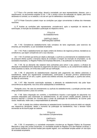 § 1o
Para o fim previsto neste artigo, deverá a sociedade, por seus representantes, oferecer, com o
requerimento, os documentos exigidos no art. 1.134, e ainda a prova da realização do capital, pela forma
declarada no contrato, ou no estatuto, e do ato em que foi deliberada a nacionalização.
§ 2o
O Poder Executivo poderá impor as condições que julgar convenientes à defesa dos interesses
nacionais.
§ 3o
Aceitas as condições pelo representante, proceder-se-á, após a expedição do decreto de
autorização, à inscrição da sociedade e publicação do respectivo termo.
TÍTULO III
Do Estabelecimento
CAPÍTULO ÚNICO
DISPOSIÇÕES GERAIS
Art. 1.142. Considera-se estabelecimento todo complexo de bens organizado, para exercício da
empresa, por empresário, ou por sociedade empresária.
Art. 1.143. Pode o estabelecimento ser objeto unitário de direitos e de negócios jurídicos, translativos ou
constitutivos, que sejam compatíveis com a sua natureza.
Art. 1.144. O contrato que tenha por objeto a alienação, o usufruto ou arrendamento do estabelecimento,
só produzirá efeitos quanto a terceiros depois de averbado à margem da inscrição do empresário, ou da
sociedade empresária, no Registro Público de Empresas Mercantis, e de publicado na imprensa oficial.
Art. 1.145. Se ao alienante não restarem bens suficientes para solver o seu passivo, a eficácia da
alienação do estabelecimento depende do pagamento de todos os credores, ou do consentimento destes, de
modo expresso ou tácito, em trinta dias a partir de sua notificação.
Art. 1.146. O adquirente do estabelecimento responde pelo pagamento dos débitos anteriores à
transferência, desde que regularmente contabilizados, continuando o devedor primitivo solidariamente
obrigado pelo prazo de um ano, a partir, quanto aos créditos vencidos, da publicação, e, quanto aos outros,
da data do vencimento.
Art. 1.147. Não havendo autorização expressa, o alienante do estabelecimento não pode fazer
concorrência ao adquirente, nos cinco anos subseqüentes à transferência.
Parágrafo único. No caso de arrendamento ou usufruto do estabelecimento, a proibição prevista neste
artigo persistirá durante o prazo do contrato.
Art. 1.148. Salvo disposição em contrário, a transferência importa a sub-rogação do adquirente nos
contratos estipulados para exploração do estabelecimento, se não tiverem caráter pessoal, podendo os
terceiros rescindir o contrato em noventa dias a contar da publicação da transferência, se ocorrer justa
causa, ressalvada, neste caso, a responsabilidade do alienante.
Art. 1.149. A cessão dos créditos referentes ao estabelecimento transferido produzirá efeito em relação
aos respectivos devedores, desde o momento da publicação da transferência, mas o devedor ficará
exonerado se de boa-fé pagar ao cedente.
TÍTULO IV
Dos Institutos Complementares
CAPÍTULO I
Do Registro
Art. 1.150. O empresário e a sociedade empresária vinculam-se ao Registro Público de Empresas
Mercantis a cargo das Juntas Comerciais, e a sociedade simples ao Registro Civil das Pessoas Jurídicas, o
qual deverá obedecer às normas fixadas para aquele registro, se a sociedade simples adotar um dos tipos
de sociedade empresária.
 
