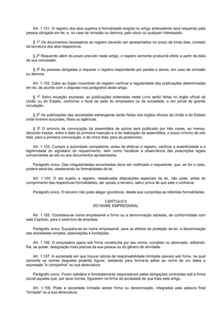 Art. 1.151. O registro dos atos sujeitos à formalidade exigida no artigo antecedente será requerido pela
pessoa obrigada em lei, e, no caso de omissão ou demora, pelo sócio ou qualquer interessado.
§ 1o
Os documentos necessários ao registro deverão ser apresentados no prazo de trinta dias, contado
da lavratura dos atos respectivos.
§ 2
o
Requerido além do prazo previsto neste artigo, o registro somente produzirá efeito a partir da data
de sua concessão.
§ 3
o
As pessoas obrigadas a requerer o registro responderão por perdas e danos, em caso de omissão
ou demora.
Art. 1.152. Cabe ao órgão incumbido do registro verificar a regularidade das publicações determinadas
em lei, de acordo com o disposto nos parágrafos deste artigo.
§ 1
o
Salvo exceção expressa, as publicações ordenadas neste Livro serão feitas no órgão oficial da
União ou do Estado, conforme o local da sede do empresário ou da sociedade, e em jornal de grande
circulação.
§ 2
o
As publicações das sociedades estrangeiras serão feitas nos órgãos oficiais da União e do Estado
onde tiverem sucursais, filiais ou agências.
§ 3
o
O anúncio de convocação da assembléia de sócios será publicado por três vezes, ao menos,
devendo mediar, entre a data da primeira inserção e a da realização da assembléia, o prazo mínimo de oito
dias, para a primeira convocação, e de cinco dias, para as posteriores.
Art. 1.153. Cumpre à autoridade competente, antes de efetivar o registro, verificar a autenticidade e a
legitimidade do signatário do requerimento, bem como fiscalizar a observância das prescrições legais
concernentes ao ato ou aos documentos apresentados.
Parágrafo único. Das irregularidades encontradas deve ser notificado o requerente, que, se for o caso,
poderá saná-las, obedecendo às formalidades da lei.
Art. 1.154. O ato sujeito a registro, ressalvadas disposições especiais da lei, não pode, antes do
cumprimento das respectivas formalidades, ser oposto a terceiro, salvo prova de que este o conhecia.
Parágrafo único. O terceiro não pode alegar ignorância, desde que cumpridas as referidas formalidades.
CAPÍTULO II
DO NOME EMPRESARIAL
Art. 1.155. Considera-se nome empresarial a firma ou a denominação adotada, de conformidade com
este Capítulo, para o exercício de empresa.
Parágrafo único. Equipara-se ao nome empresarial, para os efeitos da proteção da lei, a denominação
das sociedades simples, associações e fundações.
Art. 1.156. O empresário opera sob firma constituída por seu nome, completo ou abreviado, aditando-
lhe, se quiser, designação mais precisa da sua pessoa ou do gênero de atividade.
Art. 1.157. A sociedade em que houver sócios de responsabilidade ilimitada operará sob firma, na qual
somente os nomes daqueles poderão figurar, bastando para formá-la aditar ao nome de um deles a
expressão "e companhia" ou sua abreviatura.
Parágrafo único. Ficam solidária e ilimitadamente responsáveis pelas obrigações contraídas sob a firma
social aqueles que, por seus nomes, figurarem na firma da sociedade de que trata este artigo.
Art. 1.158. Pode a sociedade limitada adotar firma ou denominação, integradas pela palavra final
"limitada" ou a sua abreviatura.
 