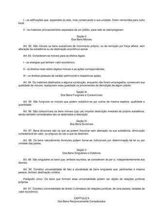 I - as edificações que, separadas do solo, mas conservando a sua unidade, forem removidas para outro
local;
II - os materiais provisoriamente separados de um prédio, para nele se reempregarem.
Seção II
Dos Bens Móveis
Art. 82. São móveis os bens suscetíveis de movimento próprio, ou de remoção por força alheia, sem
alteração da substância ou da destinação econômico-social.
Art. 83. Consideram-se móveis para os efeitos legais:
I - as energias que tenham valor econômico;
II - os direitos reais sobre objetos móveis e as ações correspondentes;
III - os direitos pessoais de caráter patrimonial e respectivas ações.
Art. 84. Os materiais destinados a alguma construção, enquanto não forem empregados, conservam sua
qualidade de móveis; readquirem essa qualidade os provenientes da demolição de algum prédio.
Seção III
Dos Bens Fungíveis e Consumíveis
Art. 85. São fungíveis os móveis que podem substituir-se por outros da mesma espécie, qualidade e
quantidade.
Art. 86. São consumíveis os bens móveis cujo uso importa destruição imediata da própria substância,
sendo também considerados tais os destinados à alienação.
Seção IV
Dos Bens Divisíveis
Art. 87. Bens divisíveis são os que se podem fracionar sem alteração na sua substância, diminuição
considerável de valor, ou prejuízo do uso a que se destinam.
Art. 88. Os bens naturalmente divisíveis podem tornar-se indivisíveis por determinação da lei ou por
vontade das partes.
Seção V
Dos Bens Singulares e Coletivos
Art. 89. São singulares os bens que, embora reunidos, se consideram de per si, independentemente dos
demais.
Art. 90. Constitui universalidade de fato a pluralidade de bens singulares que, pertinentes à mesma
pessoa, tenham destinação unitária.
Parágrafo único. Os bens que formam essa universalidade podem ser objeto de relações jurídicas
próprias.
Art. 91. Constitui universalidade de direito o complexo de relações jurídicas, de uma pessoa, dotadas de
valor econômico.
CAPÍTULO II
Dos Bens Reciprocamente Considerados
 