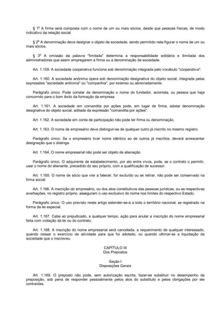 § 1o
A firma será composta com o nome de um ou mais sócios, desde que pessoas físicas, de modo
indicativo da relação social.
§ 2o
A denominação deve designar o objeto da sociedade, sendo permitido nela figurar o nome de um ou
mais sócios.
§ 3
o
A omissão da palavra "limitada" determina a responsabilidade solidária e ilimitada dos
administradores que assim empregarem a firma ou a denominação da sociedade.
Art. 1.159. A sociedade cooperativa funciona sob denominação integrada pelo vocábulo "cooperativa".
Art. 1.160. A sociedade anônima opera sob denominação designativa do objeto social, integrada pelas
expressões "sociedade anônima" ou "companhia", por extenso ou abreviadamente.
Parágrafo único. Pode constar da denominação o nome do fundador, acionista, ou pessoa que haja
concorrido para o bom êxito da formação da empresa.
Art. 1.161. A sociedade em comandita por ações pode, em lugar de firma, adotar denominação
designativa do objeto social, aditada da expressão "comandita por ações".
Art. 1.162. A sociedade em conta de participação não pode ter firma ou denominação.
Art. 1.163. O nome de empresário deve distinguir-se de qualquer outro já inscrito no mesmo registro.
Parágrafo único. Se o empresário tiver nome idêntico ao de outros já inscritos, deverá acrescentar
designação que o distinga.
Art. 1.164. O nome empresarial não pode ser objeto de alienação.
Parágrafo único. O adquirente de estabelecimento, por ato entre vivos, pode, se o contrato o permitir,
usar o nome do alienante, precedido do seu próprio, com a qualificação de sucessor.
Art. 1.165. O nome de sócio que vier a falecer, for excluído ou se retirar, não pode ser conservado na
firma social.
Art. 1.166. A inscrição do empresário, ou dos atos constitutivos das pessoas jurídicas, ou as respectivas
averbações, no registro próprio, asseguram o uso exclusivo do nome nos limites do respectivo Estado.
Parágrafo único. O uso previsto neste artigo estender-se-á a todo o território nacional, se registrado na
forma da lei especial.
Art. 1.167. Cabe ao prejudicado, a qualquer tempo, ação para anular a inscrição do nome empresarial
feita com violação da lei ou do contrato.
Art. 1.168. A inscrição do nome empresarial será cancelada, a requerimento de qualquer interessado,
quando cessar o exercício da atividade para que foi adotado, ou quando ultimar-se a liquidação da
sociedade que o inscreveu.
CAPÍTULO III
Dos Prepostos
Seção I
Disposições Gerais
Art. 1.169. O preposto não pode, sem autorização escrita, fazer-se substituir no desempenho da
preposição, sob pena de responder pessoalmente pelos atos do substituto e pelas obrigações por ele
contraídas.
 