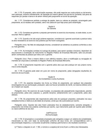 Art. 1.170. O preposto, salvo autorização expressa, não pode negociar por conta própria ou de terceiro,
nem participar, embora indiretamente, de operação do mesmo gênero da que lhe foi cometida, sob pena de
responder por perdas e danos e de serem retidos pelo preponente os lucros da operação.
Art. 1.171. Considera-se perfeita a entrega de papéis, bens ou valores ao preposto, encarregado pelo
preponente, se os recebeu sem protesto, salvo nos casos em que haja prazo para reclamação.
Seção II
Do Gerente
Art. 1.172. Considera-se gerente o preposto permanente no exercício da empresa, na sede desta, ou em
sucursal, filial ou agência.
Art. 1.173. Quando a lei não exigir poderes especiais, considera-se o gerente autorizado a praticar todos
os atos necessários ao exercício dos poderes que lhe foram outorgados.
Parágrafo único. Na falta de estipulação diversa, consideram-se solidários os poderes conferidos a dois
ou mais gerentes.
Art. 1.174. As limitações contidas na outorga de poderes, para serem opostas a terceiros, dependem do
arquivamento e averbação do instrumento no Registro Público de Empresas Mercantis, salvo se provado
serem conhecidas da pessoa que tratou com o gerente.
Parágrafo único. Para o mesmo efeito e com idêntica ressalva, deve a modificação ou revogação do
mandato ser arquivada e averbada no Registro Público de Empresas Mercantis.
Art. 1.175. O preponente responde com o gerente pelos atos que este pratique em seu próprio nome,
mas à conta daquele.
Art. 1.176. O gerente pode estar em juízo em nome do preponente, pelas obrigações resultantes do
exercício da sua função.
Seção III
Do Contabilista e outros Auxiliares
Art. 1.177. Os assentos lançados nos livros ou fichas do preponente, por qualquer dos prepostos
encarregados de sua escrituração, produzem, salvo se houver procedido de má-fé, os mesmos efeitos como
se o fossem por aquele.
Parágrafo único. No exercício de suas funções, os prepostos são pessoalmente responsáveis, perante
os preponentes, pelos atos culposos; e, perante terceiros, solidariamente com o preponente, pelos atos
dolosos.
Art. 1.178. Os preponentes são responsáveis pelos atos de quaisquer prepostos, praticados nos seus
estabelecimentos e relativos à atividade da empresa, ainda que não autorizados por escrito.
Parágrafo único. Quando tais atos forem praticados fora do estabelecimento, somente obrigarão o
preponente nos limites dos poderes conferidos por escrito, cujo instrumento pode ser suprido pela certidão
ou cópia autêntica do seu teor.
CAPÍTULO IV
Da Escrituração
Art. 1.179. O empresário e a sociedade empresária são obrigados a seguir um sistema de contabilidade,
mecanizado ou não, com base na escrituração uniforme de seus livros, em correspondência com a
documentação respectiva, e a levantar anualmente o balanço patrimonial e o de resultado econômico.
§ 1o
Salvo o disposto no art. 1.180, o número e a espécie de livros ficam a critério dos interessados.
 