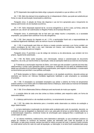 § 2
o
É dispensado das exigências deste artigo o pequeno empresário a que se refere o art. 970.
Art. 1.180. Além dos demais livros exigidos por lei, é indispensável o Diário, que pode ser substituído por
fichas no caso de escrituração mecanizada ou eletrônica.
Parágrafo único. A adoção de fichas não dispensa o uso de livro apropriado para o lançamento do
balanço patrimonial e do de resultado econômico.
Art. 1.181. Salvo disposição especial de lei, os livros obrigatórios e, se for o caso, as fichas, antes de
postos em uso, devem ser autenticados no Registro Público de Empresas Mercantis.
Parágrafo único. A autenticação não se fará sem que esteja inscrito o empresário, ou a sociedade
empresária, que poderá fazer autenticar livros não obrigatórios.
Art. 1.182. Sem prejuízo do disposto no art. 1.174, a escrituração ficará sob a responsabilidade de
contabilista legalmente habilitado, salvo se nenhum houver na localidade.
Art. 1.183. A escrituração será feita em idioma e moeda corrente nacionais e em forma contábil, por
ordem cronológica de dia, mês e ano, sem intervalos em branco, nem entrelinhas, borrões, rasuras,
emendas ou transportes para as margens.
Parágrafo único. É permitido o uso de código de números ou de abreviaturas, que constem de livro
próprio, regularmente autenticado.
Art. 1.184. No Diário serão lançadas, com individuação, clareza e caracterização do documento
respectivo, dia a dia, por escrita direta ou reprodução, todas as operações relativas ao exercício da empresa.
§ 1
o
Admite-se a escrituração resumida do Diário, com totais que não excedam o período de trinta dias,
relativamente a contas cujas operações sejam numerosas ou realizadas fora da sede do estabelecimento,
desde que utilizados livros auxiliares regularmente autenticados, para registro individualizado, e conservados
os documentos que permitam a sua perfeita verificação.
§ 2
o
Serão lançados no Diário o balanço patrimonial e o de resultado econômico, devendo ambos ser
assinados por técnico em Ciências Contábeis legalmente habilitado e pelo empresário ou sociedade
empresária.
Art. 1.185. O empresário ou sociedade empresária que adotar o sistema de fichas de lançamentos
poderá substituir o livro Diário pelo livro Balancetes Diários e Balanços, observadas as mesmas formalidades
extrínsecas exigidas para aquele.
Art. 1.186. O livro Balancetes Diários e Balanços será escriturado de modo que registre:
I - a posição diária de cada uma das contas ou títulos contábeis, pelo respectivo saldo, em forma de
balancetes diários;
II - o balanço patrimonial e o de resultado econômico, no encerramento do exercício.
Art. 1.187. Na coleta dos elementos para o inventário serão observados os critérios de avaliação a
seguir determinados:
I - os bens destinados à exploração da atividade serão avaliados pelo custo de aquisição, devendo, na
avaliação dos que se desgastam ou depreciam com o uso, pela ação do tempo ou outros fatores, atender-se
à desvalorização respectiva, criando-se fundos de amortização para assegurar-lhes a substituição ou a
conservação do valor;
II - os valores mobiliários, matéria-prima, bens destinados à alienação, ou que constituem produtos ou
artigos da indústria ou comércio da empresa, podem ser estimados pelo custo de aquisição ou de
fabricação, ou pelo preço corrente, sempre que este for inferior ao preço de custo, e quando o preço corrente
ou venal estiver acima do valor do custo de aquisição, ou fabricação, e os bens forem avaliados pelo preço
 