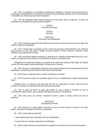 Art. 1.194. O empresário e a sociedade empresária são obrigados a conservar em boa guarda toda a
escrituração, correspondência e mais papéis concernentes à sua atividade, enquanto não ocorrer prescrição
ou decadência no tocante aos atos neles consignados.
Art. 1.195. As disposições deste Capítulo aplicam-se às sucursais, filiais ou agências, no Brasil, do
empresário ou sociedade com sede em país estrangeiro.
LIVRO III
Do Direito das Coisas
TÍTULO I
Da posse
CAPÍTULO I
Da Posse e sua Classificação
Art. 1.196. Considera-se possuidor todo aquele que tem de fato o exercício, pleno ou não, de algum dos
poderes inerentes à propriedade.
Art. 1.197. A posse direta, de pessoa que tem a coisa em seu poder, temporariamente, em virtude de
direito pessoal, ou real, não anula a indireta, de quem aquela foi havida, podendo o possuidor direto
defender a sua posse contra o indireto.
Art. 1.198. Considera-se detentor aquele que, achando-se em relação de dependência para com outro,
conserva a posse em nome deste e em cumprimento de ordens ou instruções suas.
Parágrafo único. Aquele que começou a comportar-se do modo como prescreve este artigo, em relação
ao bem e à outra pessoa, presume-se detentor, até que prove o contrário.
Art. 1.199. Se duas ou mais pessoas possuírem coisa indivisa, poderá cada uma exercer sobre ela atos
possessórios, contanto que não excluam os dos outros compossuidores.
Art. 1.200. É justa a posse que não for violenta, clandestina ou precária.
Art. 1.201. É de boa-fé a posse, se o possuidor ignora o vício, ou o obstáculo que impede a aquisição da
coisa.
Parágrafo único. O possuidor com justo título tem por si a presunção de boa-fé, salvo prova em
contrário, ou quando a lei expressamente não admite esta presunção.
Art. 1.202. A posse de boa-fé só perde este caráter no caso e desde o momento em que as
circunstâncias façam presumir que o possuidor não ignora que possui indevidamente.
Art. 1.203. Salvo prova em contrário, entende-se manter a posse o mesmo caráter com que foi
adquirida.
CAPÍTULO II
Da Aquisição da Posse
Art. 1.204. Adquire-se a posse desde o momento em que se torna possível o exercício, em nome
próprio, de qualquer dos poderes inerentes à propriedade.
Art. 1.205. A posse pode ser adquirida:
I - pela própria pessoa que a pretende ou por seu representante;
II - por terceiro sem mandato, dependendo de ratificação.
Art. 1.206. A posse transmite-se aos herdeiros ou legatários do possuidor com os mesmos caracteres.
 