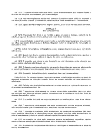 Art. 1.207. O sucessor universal continua de direito a posse do seu antecessor; e ao sucessor singular é
facultado unir sua posse à do antecessor, para os efeitos legais.
Art. 1.208. Não induzem posse os atos de mera permissão ou tolerância assim como não autorizam a
sua aquisição os atos violentos, ou clandestinos, senão depois de cessar a violência ou a clandestinidade.
Art. 1.209. A posse do imóvel faz presumir, até prova contrária, a das coisas móveis que nele estiverem.
CAPÍTULO III
Dos Efeitos da Posse
Art. 1.210. O possuidor tem direito a ser mantido na posse em caso de turbação, restituído no de
esbulho, e segurado de violência iminente, se tiver justo receio de ser molestado.
§ 1o
O possuidor turbado, ou esbulhado, poderá manter-se ou restituir-se por sua própria força, contanto
que o faça logo; os atos de defesa, ou de desforço, não podem ir além do indispensável à manutenção, ou
restituição da posse.
§ 2
o
Não obsta à manutenção ou reintegração na posse a alegação de propriedade, ou de outro direito
sobre a coisa.
Art. 1.211. Quando mais de uma pessoa se disser possuidora, manter-se-á provisoriamente a que tiver a
coisa, se não estiver manifesto que a obteve de alguma das outras por modo vicioso.
Art. 1.212. O possuidor pode intentar a ação de esbulho, ou a de indenização, contra o terceiro, que
recebeu a coisa esbulhada sabendo que o era.
Art. 1.213. O disposto nos artigos antecedentes não se aplica às servidões não aparentes, salvo quando
os respectivos títulos provierem do possuidor do prédio serviente, ou daqueles de quem este o houve.
Art. 1.214. O possuidor de boa-fé tem direito, enquanto ela durar, aos frutos percebidos.
Parágrafo único. Os frutos pendentes ao tempo em que cessar a boa-fé devem ser restituídos, depois de
deduzidas as despesas da produção e custeio; devem ser também restituídos os frutos colhidos com
antecipação.
Art. 1.215. Os frutos naturais e industriais reputam-se colhidos e percebidos, logo que são separados; os
civis reputam-se percebidos dia por dia.
Art. 1.216. O possuidor de má-fé responde por todos os frutos colhidos e percebidos, bem como pelos
que, por culpa sua, deixou de perceber, desde o momento em que se constituiu de má-fé; tem direito às
despesas da produção e custeio.
Art. 1.217. O possuidor de boa-fé não responde pela perda ou deterioração da coisa, a que não der
causa.
Art. 1.218. O possuidor de má-fé responde pela perda, ou deterioração da coisa, ainda que acidentais,
salvo se provar que de igual modo se teriam dado, estando ela na posse do reivindicante.
Art. 1.219. O possuidor de boa-fé tem direito à indenização das benfeitorias necessárias e úteis, bem
como, quanto às voluptuárias, se não lhe forem pagas, a levantá-las, quando o puder sem detrimento da
coisa, e poderá exercer o direito de retenção pelo valor das benfeitorias necessárias e úteis.
Art. 1.220. Ao possuidor de má-fé serão ressarcidas somente as benfeitorias necessárias; não lhe
assiste o direito de retenção pela importância destas, nem o de levantar as voluptuárias.
Art. 1.221. As benfeitorias compensam-se com os danos, e só obrigam ao ressarcimento se ao tempo da
evicção ainda existirem.
 