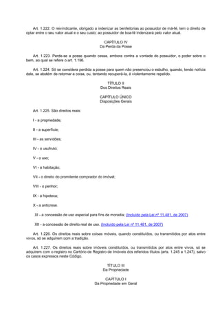 Art. 1.222. O reivindicante, obrigado a indenizar as benfeitorias ao possuidor de má-fé, tem o direito de
optar entre o seu valor atual e o seu custo; ao possuidor de boa-fé indenizará pelo valor atual.
CAPÍTULO IV
Da Perda da Posse
Art. 1.223. Perde-se a posse quando cessa, embora contra a vontade do possuidor, o poder sobre o
bem, ao qual se refere o art. 1.196.
Art. 1.224. Só se considera perdida a posse para quem não presenciou o esbulho, quando, tendo notícia
dele, se abstém de retornar a coisa, ou, tentando recuperá-la, é violentamente repelido.
TÍTULO II
Dos Direitos Reais
CAPÍTULO ÚNICO
Disposições Gerais
Art. 1.225. São direitos reais:
I - a propriedade;
II - a superfície;
III - as servidões;
IV - o usufruto;
V - o uso;
VI - a habitação;
VII - o direito do promitente comprador do imóvel;
VIII - o penhor;
IX - a hipoteca;
X - a anticrese.
XI - a concessão de uso especial para fins de moradia; (Incluído pela Lei nº 11.481, de 2007)
XII - a concessão de direito real de uso. (Incluído pela Lei nº 11.481, de 2007)
Art. 1.226. Os direitos reais sobre coisas móveis, quando constituídos, ou transmitidos por atos entre
vivos, só se adquirem com a tradição.
Art. 1.227. Os direitos reais sobre imóveis constituídos, ou transmitidos por atos entre vivos, só se
adquirem com o registro no Cartório de Registro de Imóveis dos referidos títulos (arts. 1.245 a 1.247), salvo
os casos expressos neste Código.
TÍTULO III
Da Propriedade
CAPÍTULO I
Da Propriedade em Geral
 