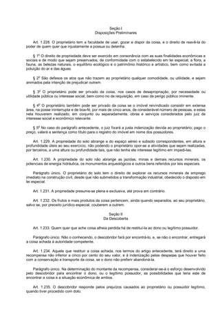 Seção I
Disposições Preliminares
Art. 1.228. O proprietário tem a faculdade de usar, gozar e dispor da coisa, e o direito de reavê-la do
poder de quem quer que injustamente a possua ou detenha.
§ 1o
O direito de propriedade deve ser exercido em consonância com as suas finalidades econômicas e
sociais e de modo que sejam preservados, de conformidade com o estabelecido em lei especial, a flora, a
fauna, as belezas naturais, o equilíbrio ecológico e o patrimônio histórico e artístico, bem como evitada a
poluição do ar e das águas.
§ 2o
São defesos os atos que não trazem ao proprietário qualquer comodidade, ou utilidade, e sejam
animados pela intenção de prejudicar outrem.
§ 3
o
O proprietário pode ser privado da coisa, nos casos de desapropriação, por necessidade ou
utilidade pública ou interesse social, bem como no de requisição, em caso de perigo público iminente.
§ 4
o
O proprietário também pode ser privado da coisa se o imóvel reivindicado consistir em extensa
área, na posse ininterrupta e de boa-fé, por mais de cinco anos, de considerável número de pessoas, e estas
nela houverem realizado, em conjunto ou separadamente, obras e serviços considerados pelo juiz de
interesse social e econômico relevante.
§ 5
o
No caso do parágrafo antecedente, o juiz fixará a justa indenização devida ao proprietário; pago o
preço, valerá a sentença como título para o registro do imóvel em nome dos possuidores.
Art. 1.229. A propriedade do solo abrange a do espaço aéreo e subsolo correspondentes, em altura e
profundidade úteis ao seu exercício, não podendo o proprietário opor-se a atividades que sejam realizadas,
por terceiros, a uma altura ou profundidade tais, que não tenha ele interesse legítimo em impedi-las.
Art. 1.230. A propriedade do solo não abrange as jazidas, minas e demais recursos minerais, os
potenciais de energia hidráulica, os monumentos arqueológicos e outros bens referidos por leis especiais.
Parágrafo único. O proprietário do solo tem o direito de explorar os recursos minerais de emprego
imediato na construção civil, desde que não submetidos a transformação industrial, obedecido o disposto em
lei especial.
Art. 1.231. A propriedade presume-se plena e exclusiva, até prova em contrário.
Art. 1.232. Os frutos e mais produtos da coisa pertencem, ainda quando separados, ao seu proprietário,
salvo se, por preceito jurídico especial, couberem a outrem.
Seção II
Da Descoberta
Art. 1.233. Quem quer que ache coisa alheia perdida há de restituí-la ao dono ou legítimo possuidor.
Parágrafo único. Não o conhecendo, o descobridor fará por encontrá-lo, e, se não o encontrar, entregará
a coisa achada à autoridade competente.
Art. 1.234. Aquele que restituir a coisa achada, nos termos do artigo antecedente, terá direito a uma
recompensa não inferior a cinco por cento do seu valor, e à indenização pelas despesas que houver feito
com a conservação e transporte da coisa, se o dono não preferir abandoná-la.
Parágrafo único. Na determinação do montante da recompensa, considerar-se-á o esforço desenvolvido
pelo descobridor para encontrar o dono, ou o legítimo possuidor, as possibilidades que teria este de
encontrar a coisa e a situação econômica de ambos.
Art. 1.235. O descobridor responde pelos prejuízos causados ao proprietário ou possuidor legítimo,
quando tiver procedido com dolo.
 