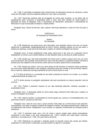 Art. 1.236. A autoridade competente dará conhecimento da descoberta através da imprensa e outros
meios de informação, somente expedindo editais se o seu valor os comportar.
Art. 1.237. Decorridos sessenta dias da divulgação da notícia pela imprensa, ou do edital, não se
apresentando quem comprove a propriedade sobre a coisa, será esta vendida em hasta pública e,
deduzidas do preço as despesas, mais a recompensa do descobridor, pertencerá o remanescente ao
Município em cuja circunscrição se deparou o objeto perdido.
Parágrafo único. Sendo de diminuto valor, poderá o Município abandonar a coisa em favor de quem a
achou.
CAPÍTULO II
Da Aquisição da Propriedade Imóvel
Seção I
Da Usucapião
Art. 1.238. Aquele que, por quinze anos, sem interrupção, nem oposição, possuir como seu um imóvel,
adquire-lhe a propriedade, independentemente de título e boa-fé; podendo requerer ao juiz que assim o
declare por sentença, a qual servirá de título para o registro no Cartório de Registro de Imóveis.
Parágrafo único. O prazo estabelecido neste artigo reduzir-se-á a dez anos se o possuidor houver
estabelecido no imóvel a sua moradia habitual, ou nele realizado obras ou serviços de caráter produtivo.
Art. 1.239. Aquele que, não sendo proprietário de imóvel rural ou urbano, possua como sua, por cinco
anos ininterruptos, sem oposição, área de terra em zona rural não superior a cinqüenta hectares, tornando-a
produtiva por seu trabalho ou de sua família, tendo nela sua moradia, adquirir-lhe-á a propriedade.
Art. 1.240. Aquele que possuir, como sua, área urbana de até duzentos e cinqüenta metros quadrados,
por cinco anos ininterruptamente e sem oposição, utilizando-a para sua moradia ou de sua família, adquirir-
lhe-á o domínio, desde que não seja proprietário de outro imóvel urbano ou rural.
§ 1o
O título de domínio e a concessão de uso serão conferidos ao homem ou à mulher, ou a ambos,
independentemente do estado civil.
§ 2
o
O direito previsto no parágrafo antecedente não será reconhecido ao mesmo possuidor mais de
uma vez.
Art. 1.241. Poderá o possuidor requerer ao juiz seja declarada adquirida, mediante usucapião, a
propriedade imóvel.
Parágrafo único. A declaração obtida na forma deste artigo constituirá título hábil para o registro no
Cartório de Registro de Imóveis.
Art. 1.242. Adquire também a propriedade do imóvel aquele que, contínua e incontestadamente, com
justo título e boa-fé, o possuir por dez anos.
Parágrafo único. Será de cinco anos o prazo previsto neste artigo se o imóvel houver sido adquirido,
onerosamente, com base no registro constante do respectivo cartório, cancelada posteriormente, desde que
os possuidores nele tiverem estabelecido a sua moradia, ou realizado investimentos de interesse social e
econômico.
Art. 1.243. O possuidor pode, para o fim de contar o tempo exigido pelos artigos antecedentes,
acrescentar à sua posse a dos seus antecessores (art. 1.207), contanto que todas sejam contínuas,
pacíficas e, nos casos do art. 1.242, com justo título e de boa-fé.
Art. 1.244. Estende-se ao possuidor o disposto quanto ao devedor acerca das causas que obstam,
suspendem ou interrompem a prescrição, as quais também se aplicam à usucapião.
 