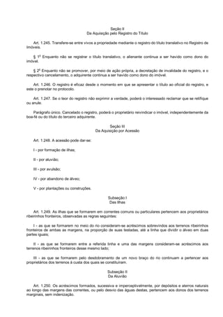 Seção II
Da Aquisição pelo Registro do Título
Art. 1.245. Transfere-se entre vivos a propriedade mediante o registro do título translativo no Registro de
Imóveis.
§ 1o
Enquanto não se registrar o título translativo, o alienante continua a ser havido como dono do
imóvel.
§ 2
o
Enquanto não se promover, por meio de ação própria, a decretação de invalidade do registro, e o
respectivo cancelamento, o adquirente continua a ser havido como dono do imóvel.
Art. 1.246. O registro é eficaz desde o momento em que se apresentar o título ao oficial do registro, e
este o prenotar no protocolo.
Art. 1.247. Se o teor do registro não exprimir a verdade, poderá o interessado reclamar que se retifique
ou anule.
Parágrafo único. Cancelado o registro, poderá o proprietário reivindicar o imóvel, independentemente da
boa-fé ou do título do terceiro adquirente.
Seção III
Da Aquisição por Acessão
Art. 1.248. A acessão pode dar-se:
I - por formação de ilhas;
II - por aluvião;
III - por avulsão;
IV - por abandono de álveo;
V - por plantações ou construções.
Subseção I
Das Ilhas
Art. 1.249. As ilhas que se formarem em correntes comuns ou particulares pertencem aos proprietários
ribeirinhos fronteiros, observadas as regras seguintes:
I - as que se formarem no meio do rio consideram-se acréscimos sobrevindos aos terrenos ribeirinhos
fronteiros de ambas as margens, na proporção de suas testadas, até a linha que dividir o álveo em duas
partes iguais;
II - as que se formarem entre a referida linha e uma das margens consideram-se acréscimos aos
terrenos ribeirinhos fronteiros desse mesmo lado;
III - as que se formarem pelo desdobramento de um novo braço do rio continuam a pertencer aos
proprietários dos terrenos à custa dos quais se constituíram.
Subseção II
Da Aluvião
Art. 1.250. Os acréscimos formados, sucessiva e imperceptivelmente, por depósitos e aterros naturais
ao longo das margens das correntes, ou pelo desvio das águas destas, pertencem aos donos dos terrenos
marginais, sem indenização.
 